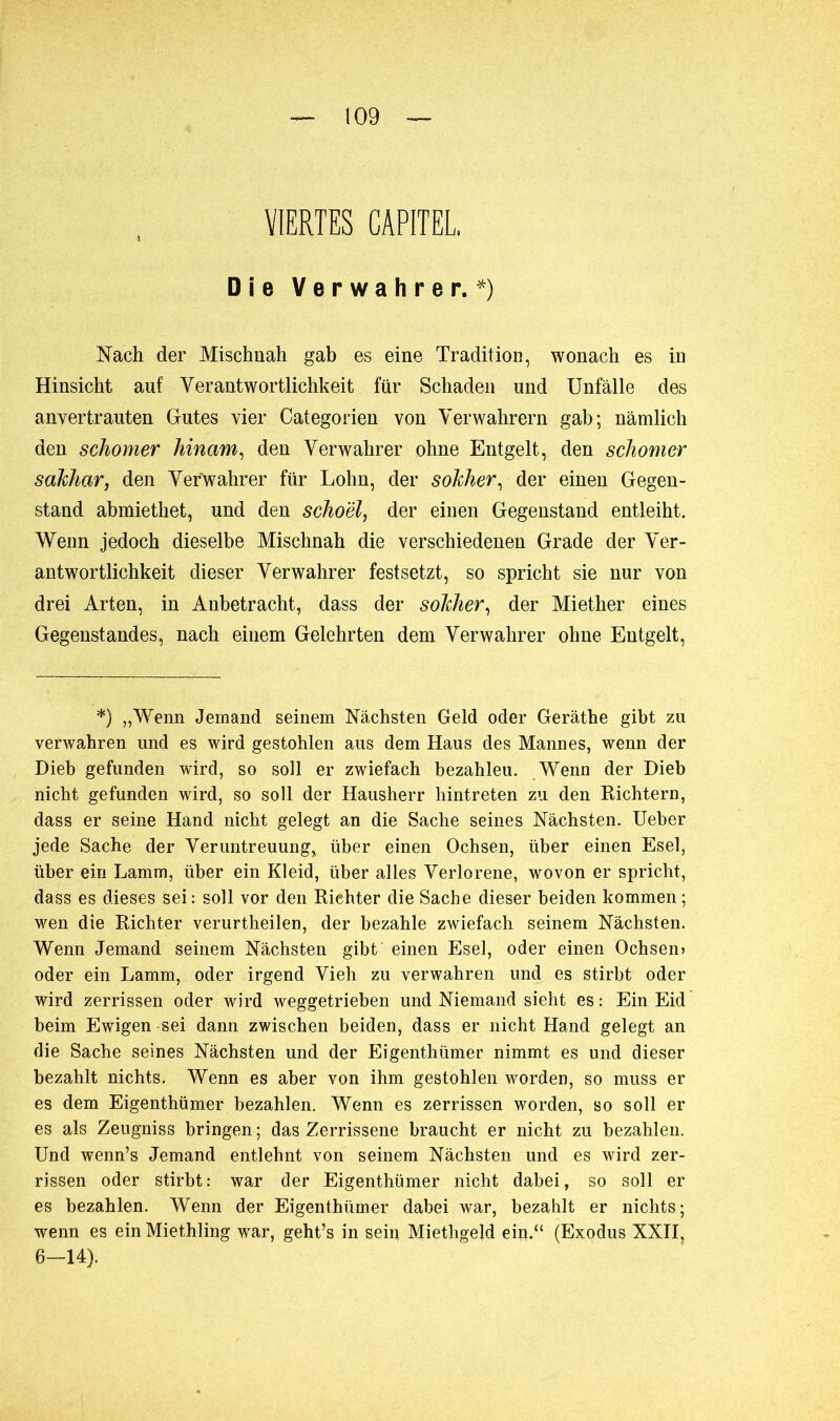 VIERTES CAPITEL Die Verwahrer.*) Nach der Mischnah gab es eine Tradition, wonach es in Hinsicht auf Verantwortlichkeit für Schaden und Unfälle des anvertrauten Gutes vier Categorien von Verwahrern gab; nämlich den schomer hin am, den Verwahrer ohne Entgelt, den schomcr sakhar, den Verwahrer für Lohn, der sokher, der einen Gegen- stand abmiethet, und den schoël, der einen Gegenstand entleiht. Wenn jedoch dieselbe Mischnah die verschiedenen Grade der Ver- antwortlichkeit dieser Verwahrer festsetzt, so spricht sie nur von drei Arten, in Anbetracht, dass der sokher, der Miether eines Gegenstandes, nach einem Gelehrten dem Verwahrer ohne Entgelt, *) „Wenn Jemand seinem Nächsten Geld oder Geräthe gibt zu verwahren und es wird gestohlen aus dem Haus des Mannes, wenn der Dieb gefunden wird, so soll er zwiefach bezahleu. Wenn der Dieb nicht gefunden wird, so soll der Hausherr hintreten zu den Richtern, dass er seine Hand nicht gelegt an die Sache seines Nächsten. Ueber jede Sache der Veruntreuung, über einen Ochsen, über einen Esel, über ein Lamm, über ein Kleid, über alles Verlorene, wovon er spricht, dass es dieses sei: soll vor den Richter die Sache dieser beiden kommen; wen die Richter verurtheilen, der bezahle zwiefach seinem Nächsten. Wenn Jemand seinem Nächsten gibt einen Esel, oder einen Ochsen» oder ein Lamm, oder irgend Vieh zu verwahren und es stirbt oder wird zerrissen oder wird weggetrieben und Niemand sieht es: Ein Eid beim Ewigen -sei dann zwischen beiden, dass er nicht Hand gelegt an die Sache seines Nächsten und der Pligenthümer nimmt es und dieser bezahlt nichts. Wenn es aber von ihm gestohlen worden, so muss er es dem Eigenthümer bezahlen. Wenn es zerrissen worden, so soll er es als Zeugniss bringen ; das Zerrissene braucht er nicht zu bezahlen. Und wenn’s Jemand entlehnt von seinem Nächsten und es wird zer- rissen oder stirbt : war der Eigenthümer nicht dabei, so soll er es bezahlen. Wenn der Eigenthümer dabei war, bezahlt er nichts; wenn es ein Miethling war, geht’s in sein Miethgeld ein.“ (Exodus XXII, 6-14).