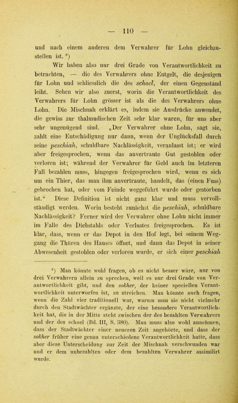 und nach einem anderen dem Verwahrer für Lohn gleichzu- stellen ist. *) Wir haben also nur drei Grade von Verantwortlichkeit zu betrachten, — die des Verwahrers ohne Entgelt, die desjenigen für Lohn und schliesslich die des sclioel, der einen Gegenstand leiht. Sehen wir also zuerst, worin die Verantwortlichkeit des Verwahrers für Lohn grösser ist als die des Verwahrers ohne Lohn. Die Mischnah erklärt es, indem sie Ausdrücke anwendet, die gewiss zur thalmudischen Zeit sehr klar waren, für uns aber sehr ungenügend sind. „Der Verwahrer ohne Lohn, sagt sie, zahlt eine Entschädigung nur dann, wenn der Unglücksfall durch seine peschiah, schuldbare Nachlässigkeit, veranlasst ist; er wird aber freigesprochen, wenn das anvertraute Gut gestohlen oder verloren ist; während der Verwahrer für Geld auch im letzteren Fall bezahlen muss, hingegen freigesprochen wird, wenn es sich um ein Thier, das man ihm anvertraute, handelt, das (einen Fuss) gebrochen hat, oder vom Feinde weggeführt wurde oder gestorben ist.u Diese Definition ist nicht ganz klar und muss vervoll- ständigt werden. Worin besteht zunächst die peschiah, schuldbare Nachlässigkeit? Ferner wird der Verwahrer ohne Lohn nicht immer im Falle des Diebstahls oder Verlustes freigesprochen. Es ist klar, dass, wenn er das Depot in den Hof legt, bei seinem Weg- gang die Thüren des Hauses öffnet, und dann das Depot in seiner Abwesenheit gestohlen oder verloren wurde, er sich einer peschiah *) Man könnte wohl fragen, ob es nicht besser wäre, nur von drei Verwahrern allein zu sprechen, weil es nur drei Grade von Ver- antwortlichkeit gibt, und den solcher, der keiner speciellen Verant- wortlichkeit unterworfen ist, zu streichen. Man könnte auch fragen, wenn die Zahl vier traditionell war, warum man sie nicht vielmehr durch den Stadtwächter ergänzte, der eine besondere Verantwortlich- keit hat, die in der Mitte steht zwischen der des bezahlten Verwahrers und der des sclioel (Bd. III, S. 380). Man muss also wohl annehmen, dass der Stadtwächter einer neueren Zeit angehörte, und dass der solcher früher eine genau unterschiedene Verantwortlichkeit hatte, dass aber diese Unterscheidung zur Zeit der Mischnah verschwunden war und er dem unbezahlten oder dem bezahlten Verwahrer assimilirt wurde.