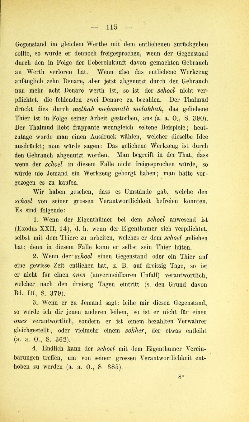 Gegenstand im gleichen Werthe mit dem entliehenen zurückgeben sollte, so wurde er dennoch freigesprochen, wenn der Gegenstand durch den in Folge der Uebereinkunft davon gemachten Gebrauch an Werth verloren hat. Wenn also das entliehene Werkzeug anfänglich zehn Denare, aber jetzt abgenutzt durch den Gebrauch nur. mehr acht Denare werth ist, so ist der schoel nicht ver- pflichtet, die fehlenden zwei Denare zu bezahlen. Der Tlialmud drückt dies durch methah mehamath melahhah, das geliehene Thier ist in Folge seiner Arbeit gestorben, aus (a. a. O., S. 390). Der Thalmud liebt frappante wenngleich seltene Beispiele; heut- zutage würde man einen Ausdruck wählen, welcher dieselbe Idee ausdrückt; man würde sagen: Das geliehene Werkzeug ist durch den Gebrauch abgenutzt worden. Man begreift in der That, dass wenn der schoel in diesem Falle nicht freigesprochen würde, so würde nie Jemand ein Werkzeug geborgt haben; man hätte vor- gezogen es zu kaufen. Wir haben gesehen, dass es Umstände gab, welche den schoel von seiner grossen Verantwortlichkeit befreien konnten. Es sind folgende: 1. Wenn der Eigenthümer bei dem schoel anwesend ist (Exodus XXII, 14), d. h. wenn der Eigenthümer sich verpflichtet, selbst mit dem Thiere zu arbeiten, welches er dem schoel geliehen hat; denn in diesem Falle kann er selbst sein Thier hüten. 2. Wenn der schoel einen Gegenstand oder ein Thier auf eine gewisse Zeit entliehen hat, z. B. auf dreissig Tage, so ist er nicht für einen ones (unvermeidbaren Unfall) verantwortlich, welcher nach den dreissig Tagen eintritt (s. den Grund davon Bd. III, S. 379). 3. Wenn er zu Jemand sagt: leihe mir diesen Gegenstand, so werde ich dir jenen anderen leihen, so ist er nicht für einen ones verantwortlich, sondern er ist einem bezahlten Verwahrer gleichgestellt, oder vielmehr einem solcher, der etwas entleiht (a. a. 0., S. 362). 4. Endlich kann der schoel mit dem Eigenthümer Verein- barungen treffen, um von seiner grossen Verantwortlichkeit ent- hoben zu werden (a. a. 0., S 385). 8*