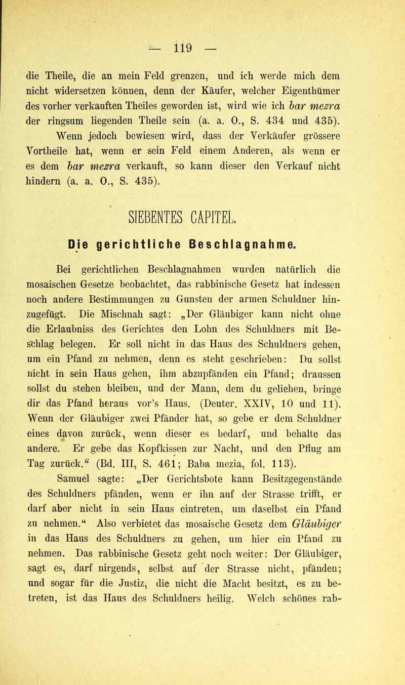 die Theile, die an mein Feld grenzen, und ich werde mich dem nicht widersetzen können, denn der Käufer, welcher Eigenthümer des vorher verkauften Theiles geworden ist, wird wie ich bar mezra der ringsum liegenden Theile sein (a. a. O., S. 434 und 435). Wenn jedoch bewiesen' wird, dass der Verkäufer grössere Vortheile hat, wenn er sein Feld einem Anderen, als wenn er es dem bar mezra verkauft, so kann dieser den Verkauf nicht hindern (a. a. 0., S. 435). SIEBENTES CAPITEL. Die gerichtliche Beschlagnahme. Bei gerichtlichen Beschlagnahmen wurden natürlich die mosaischen Gesetze beobachtet, das rabbinische Gesetz hat indessen noch andere Bestimmungen zu Gunsten der armen Schuldner hin- zugefügt. Die Mischnah sagt: „Der Gläubiger kann nicht ohne die Erlaubnis^ des Gerichtes den Lohn des Schuldners mit Be- schlag belegen. Er soll nicht in das Haus des Schuldners gehen, um ein Pfand zu nehmen, denn es steht geschrieben: Du sollst nicht in sein Haus gehen, ihm abzupfänden ein Pfand; draussen sollst du stehen bleiben, und der Mann, dem du geliehen, bringe dir das Pfand heraus vor’s Haus. (Deuter. XXIV, 10 und 11). Wenn der Gläubiger zwei Pfänder hat, so gebe er dem Schuldner eines davon zurück, wenn dieser es bedarf, und behalte das andere. Er gebe das Kopfkissen zur Nacht, und den Pflug am Tag zurück.u (Bd. III, S. 461; Baba mezia, fol. 113). Samuel sagte: „Der Gerichtsbote kann Besitzgegenstände des Schuldners pfänden, wenn er ihn auf der Strasse trifft, er darf aber nicht in sein Haus eintreten, um daselbst ein Pfand zu nehmen.“ Also verbietet das mosaische Gesetz dem Gläubiger in das Haus des Schuldners zu gehen, um hier ein Pfand zu nehmen. Das rabbinische Gesetz geht noch weiter: Der Gläubiger, sagt es, darf nirgends, selbst auf der Strasse nicht, pfänden; und sogar für die Justiz, die nicht die Macht besitzt, es zu be- treten, ist das Haus des Schuldners heilig. Welch schönes rab-