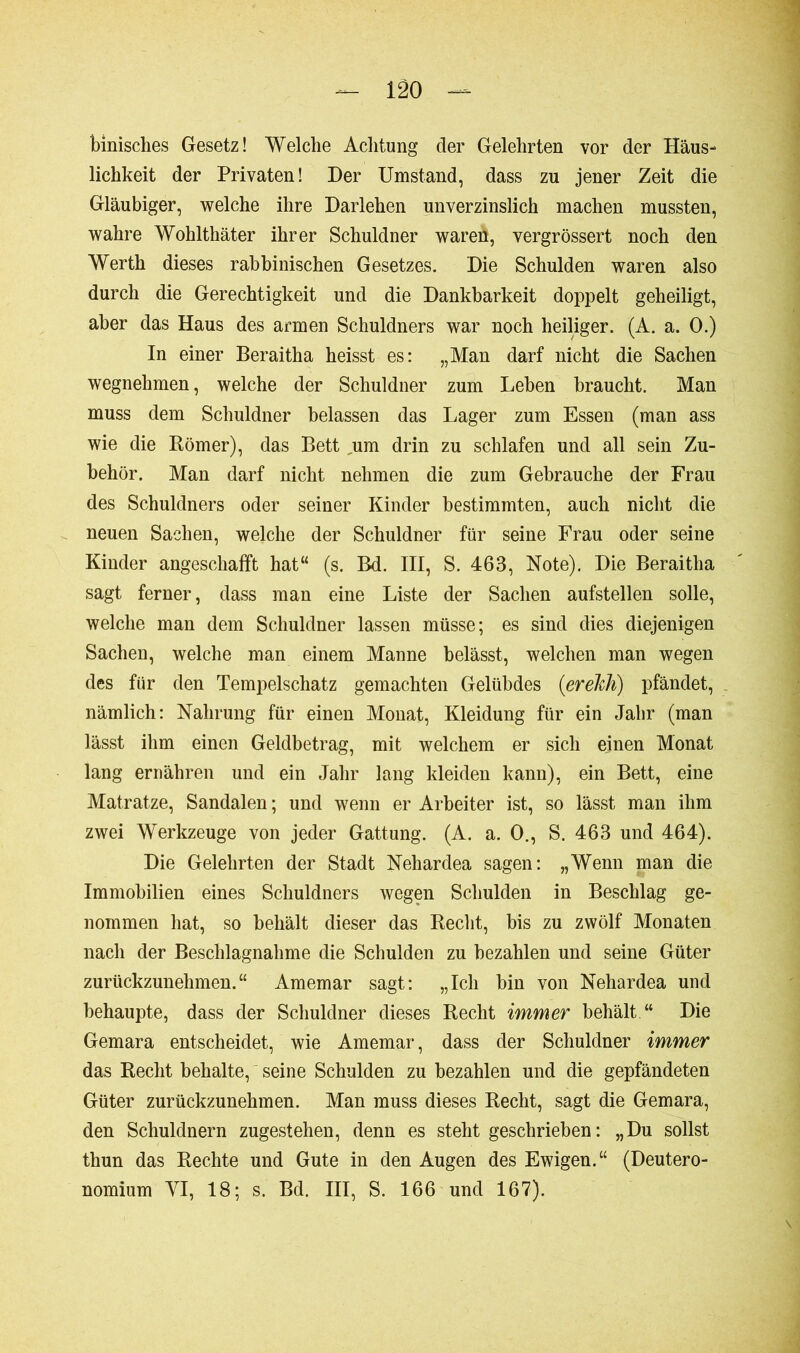 binisclies Gesetz! Welche Achtung der Gelehrten vor der Häus- lichkeit der Privaten! Der Umstand, dass zu jener Zeit die Gläubiger, welche ihre Darlehen unverzinslich machen mussten, wahre Wohlthäter ihrer Schuldner wareti, vergrössert noch den Werth dieses rabbinischen Gesetzes. Die Schulden waren also durch die Gerechtigkeit und die Dankbarkeit doppelt geheiligt, aber das Haus des armen Schuldners war noch heiliger. (A. a. 0.) In einer Beraitha heisst es: „Man darf nicht die Sachen wegnehmen, welche der Schuldner zum Lehen braucht. Man muss dem Schuldner belassen das Lager zum Essen (man ass wie die Römer), das Bett um drin zu schlafen und all sein Zu- behör. Man darf nicht nehmen die zum Gebrauche der Frau des Schuldners oder seiner Kinder bestimmten, auch nicht die neuen Sachen, welche der Schuldner für seine Frau oder seine Kinder angeschafft hat“ (s. Bd. III, S. 463, Note). Die Beraitha sagt ferner, dass man eine Liste der Sachen aufstellen solle, welche man dem Schuldner lassen müsse; es sind dies diejenigen Sachen, welche man einem Manne belässt, welchen man wegen des für den Tempelschatz gemachten Gelübdes (erelth) pfändet, nämlich: Nahrung für einen Monat, Kleidung für ein Jahr (man lässt ihm einen Geldbetrag, mit welchem er sich einen Monat lang ernähren und ein Jahr lang kleiden kann), ein Bett, eine Matratze, Sandalen ; und wenn er Arbeiter ist, so lässt man ihm zwei Werkzeuge von jeder Gattung. (A. a. 0., S. 463 und 464). Die Gelehrten der Stadt Nehardea sagen: „Wenn man die Immobilien eines Schuldners wegen Schulden in Beschlag ge- nommen hat, so behält dieser das Recht, bis zu zwölf Monaten nach der Beschlagnahme die Schulden zu bezahlen und seine Güter zurückzunehmen.“ Amemar sagt: „Ich bin von Nehardea und behaupte, dass der Schuldner dieses Recht immer behält.“ Die Gemara entscheidet, wie Amemar, dass der Schuldner immer das Recht behalte, seine Schulden zu bezahlen und die gepfändeten Güter zurückzunehmen. Man muss dieses Recht, sagt die Gemara, den Schuldnern zugestehen, denn es steht geschrieben: „Du sollst thun das Rechte und Gute in den Augen des Ewigen.“ (Deutero- nomium YI, 18; s. Bd. III, S. 166 und 167).