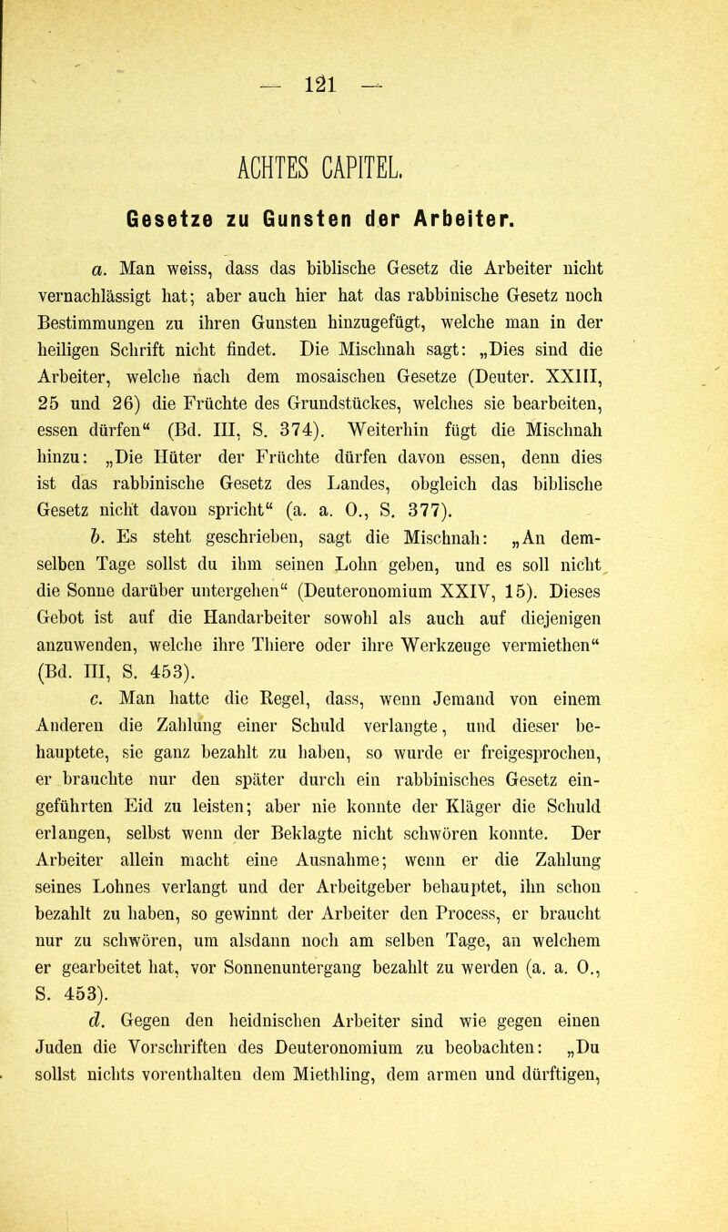 ACHTES CAPITEL. Gesetze zu Gunsten der Arbeiter. a. Man weiss, dass das biblische Gesetz die Arbeiter nicht vernachlässigt hat; aber auch hier hat das rabbinische Gesetz noch Bestimmungen zu ihren Gunsten hinzugefügt, welche man in der heiligen Schrift nicht findet. Die Mischnah sagt: „Dies sind die Arbeiter, welche nach dem mosaischen Gesetze (Deuter. XXIII, 25 und 26) die Früchte des Grundstückes, welches sie bearbeiten, essen dürfen“ (Bd. III, S. 374). Weiterhin fügt die Mischnah hinzu: „Die Hüter der Früchte dürfen davon essen, denn dies ist das rabbinische Gesetz des Landes, obgleich das biblische Gesetz nicht davon spricht“ (a. a. O., S. 377). b. Es steht geschrieben, sagt die Mischnah: „An dem- selben Tage sollst du ihm seinen Lohn geben, und es soll nicht die Sonne darüber untergehen“ (Deuteronomium XXIV, 15). Dieses Gebot ist auf die Handarbeiter sowohl als auch auf diejenigen anzuwenden, welche ihre Thiere oder ihre Werkzeuge vermiethen“ (Bd. III, S. 453). c. Man hatte die Begel, dass, wenn Jemand von einem Anderen die Zahlung einer Schuld verlangte, und dieser be- hauptete, sie ganz bezahlt zu haben, so wurde er freigesprochen, er brauchte nur den später durch ein rabbinisches Gesetz ein- geführten Eid zu leisten; aber nie konnte der Kläger die Schuld erlangen, selbst wenn der Beklagte nicht schwören konnte. Der Arbeiter allein macht eine Ausnahme; wenn er die Zahlung seines Lohnes verlangt und der Arbeitgeber behauptet, ihn schon bezahlt zu haben, so gewinnt der Arbeiter den Process, er braucht nur zu schwören, um alsdann noch am selben Tage, an welchem er gearbeitet hat, vor Sonnenuntergang bezahlt zu werden (a. a. 0., S. 453). d. Gegen den heidnischen Arbeiter sind wie gegen einen Juden die Vorschriften des Deuteronomium zu beobachten: „Du sollst nichts vorenthalten dem Miethling, dem armen und dürftigen,