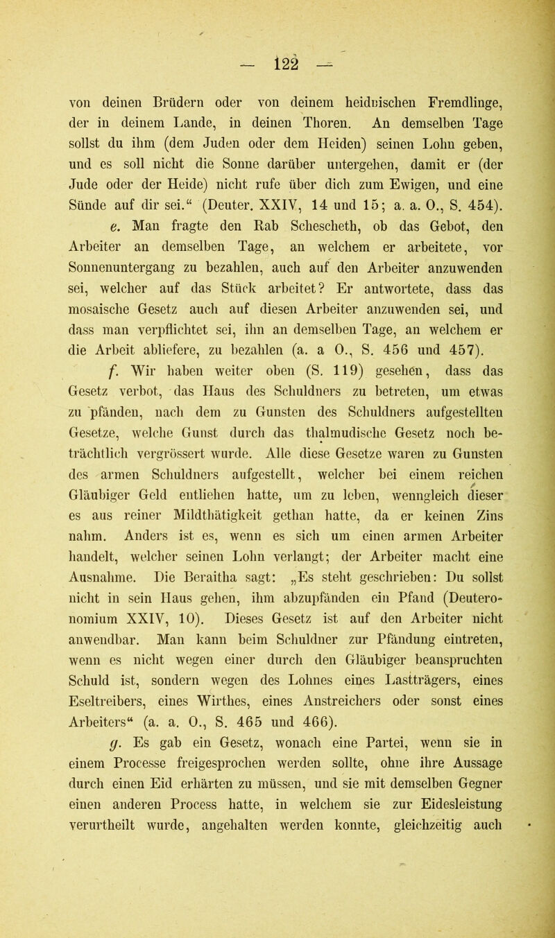 von deinen Brüdern oder von deinem heidnischen Fremdlinge, der in deinem Lande, in deinen Thoren. An demselben Tage sollst du ihm (dem Juden oder dem Heiden) seinen Lohn geben, und es soll nicht die Sonne darüber untergehen, damit er (der Jude oder der Heide) nicht rufe über dich zum Ewigen, und eine Sünde auf dir sei.“ (Deuter. XXIV, 14 und 15; a. a. O., S. 454). e. Man fragte den Rab Schescheth, ob das Gebot, den Arbeiter an demselben Tage, an welchem er arbeitete, vor Sonnenuntergang zu bezahlen, auch auf den Arbeiter anzuwenden sei, welcher auf das Stück arbeitet? Er antwortete, dass das mosaische Gesetz auch auf diesen Arbeiter anzuwenden sei, und dass man verpflichtet sei, ihn an demselben Tage, an welchem er die Arbeit abliefere, zu bezahlen (a. a 0., S. 456 und 457). f. Wir haben weiter oben (S. 119) gesehen, dass das Gesetz verbot, das Haus des Schuldners zu betreten, um etwas zu pfänden, nach dem zu Gunsten des Schuldners aufgestellten Gesetze, welche Gunst durch das thalmudische Gesetz noch be- trächtlich vergrössert wurde. Alle diese Gesetze waren zu Gunsten des armen Schuldners aufgestellt, welcher bei einem reichen Gläubiger Geld entliehen hatte, um zu leben, wenngleich dieser es aus reiner Mildthätigkeit gethan hatte, da er keinen Zins nahm. Anders ist es, wenn es sich um einen armen Arbeiter handelt, welcher seinen Lohn verlangt; der Arbeiter macht eine Ausnahme. Die Beraitha sagt: „Es steht geschrieben: Du sollst nicht in sein Haus gehen, ihm abzupfänden ein Pfand (Deutero- nomium XXIV, 10). Dieses Gesetz ist auf den Arbeiter nicht anwendbar. Man kann beim Schuldner zur Pfändung eintreten, wenn es nicht wegen einer durch den Gläubiger beanspruchten Schuld ist, sondern wegen des Lohnes eines Lastträgers, eines Eseltreibers, eines Wirthes, eines Anstreichers oder sonst eines Arbeiters“ (a. a. 0., S. 465 und 466). g. Es gab ein Gesetz, wonach eine Partei, wenn sie in einem Processe freigesprochen werden sollte, ohne ihre Aussage durch einen Eid erhärten zu müssen, und sie mit demselben Gegner einen anderen Process hatte, in welchem sie zur Eidesleistung verurtheilt wurde, angehalten werden konnte, gleichzeitig auch