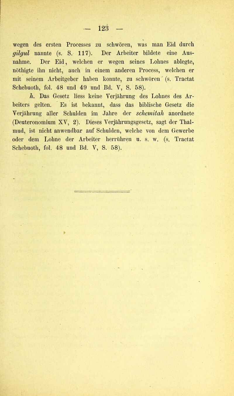 wegen des ersten Processes zu schwören, was man Eid durch gilgul nannte (s. S. 117). Der Arbeiter bildete eine Aus- nahme. Der Eid, welchen er wegen seines Lohnes ablegte, nöthigte ihn nicht, auch in einem anderen Process, welchen er mit seinem Arbeitgeber haben konnte, zu schwören (s. Tractat Schebuoth, fol. 48 und 49 und Bd. V, S. 58). h. Das Gesetz liess keine Verjährung des Lohnes des Ar- beiters gelten. Es ist bekannt, dass das biblische Gesetz die Verjährung aller Schulden im Jahre der schemitah anordnete (Deuteronomium XV, 2). Dieses Verjährungsgesetz, sagt der Thal- mud, ist nicht anwendbar auf Schulden, welche von dem Gewerbe oder dem Lohne der Arbeiter herrühren u. s. w. (s. Tractat Schebuoth, fol. 48 und Bd. V, S. 58).