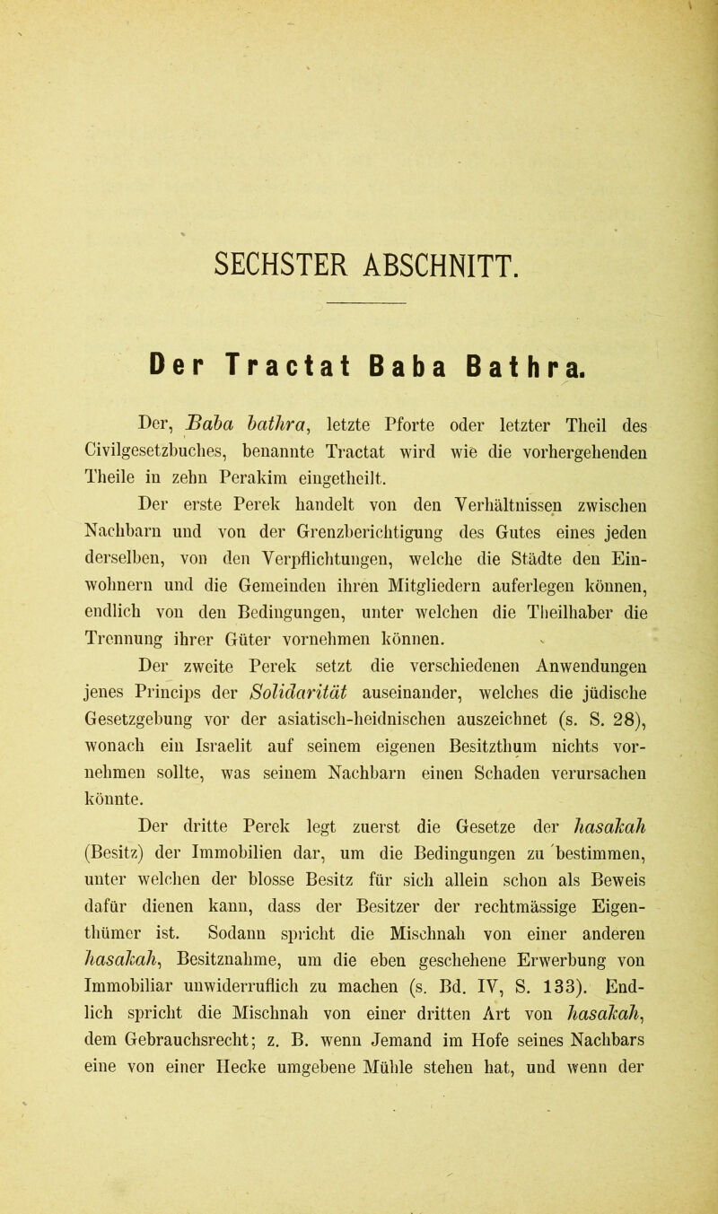 SECHSTER ABSCHNITT. Der Tractat Baba Bathra. Der, Baba bathra, letzte Pforte oder letzter Tlieil des Civilgesetzbuches, benannte Tractat wird wie die vorhergehenden Theile in zehn Perakim eingetheilt. Der erste Perek handelt von den Verhältnissen zwischen Nachbarn und von der Grenzberichtigung des Gutes eines jeden derselben, von den Verpflichtungen, welche die Städte den Ein- wohnern und die Gemeinden ihren Mitgliedern auferlegen können, endlich von den Bedingungen, unter welchen die Theilhaber die Trennung ihrer Güter vornehmen können. Der zweite Perek setzt die verschiedenen Anwendungen jenes Princips der Solidarität auseinander, welches die jüdische Gesetzgebung vor der asiatisch-heidnischen auszeichnet (s. S. 28), wonach ein Israelit auf seinem eigenen Besitzthum nichts vor- nehmen sollte, was seinem Nachbarn einen Schaden verursachen könnte. Der dritte Perek legt zuerst die Gesetze der liasakah (Besitz) der Immobilien dar, um die Bedingungen zu bestimmen, unter welchen der blosse Besitz für sich allein schon als Beweis dafür dienen kann, dass der Besitzer der rechtmässige Eigen- tümer ist. Sodann spricht die Mischnah von einer anderen liasakah, Besitznahme, um die eben geschehene Erwerbung von Immobiliar unwiderruflich zu machen (s. Bd. IV, S. 133). End- lich spricht die Mischnah von einer dritten Art von liasakah, dem Gebrauchsrecht; z. B. wenn Jemand im Hofe seines Nachbars eine von einer Hecke umgebene Mühle stehen hat, und wenn der