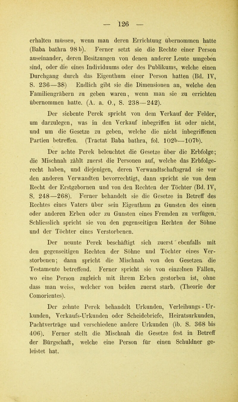 erhalten müssen, wenn man deren Errichtung übernommen hatte (Baba bathra 98 b). Ferner setzt sie die Rechte einer Person auseinander, deren Besitzungen von denen anderer Leute umgeben sind, oder die eines Individuums oder des Publikums, welche einen Durchgang durch das Eigenthum einer Person hatten (Bd. IV, S. 236—38) Endlich gibt sie die Dimensionen an, welche den Familiengräbern zu gehen waren, wenn man sie zu errichten übernommen hatte. (A. a. O., S. 238—242). Der siebente Perek spricht von dem Verkauf der Felder, um darzulegen, was in den Verkauf inbegriffen ist oder nicht, und um die Gesetze zu geben, welche die nicht inbegriffenen Partien betreffen. (Tractat Baba bathra, fol. 102b—107b). Der achte Perek beleuchtet die Gesetze über die Erbfolge; die Mischnah zählt zuerst die Personen auf, welche das Erbfolge- recht haben, und diejenigen, deren Verwandtschaftsgrad sie vor den anderen Verwandten bevorrechtigt, dann spricht sie von dem Recht der Erstgebornen und von den Rechten der Töchter (Bd. IV, S. 248—268). Ferner behandelt sie die Gesetze in Betreff des Rechtes eines Vaters über sein Eigenthum zu Gunsten des einen oder anderen Erben oder zu Gunsten eines Fremden zu verfügen. Schliesslich spricht sie von den gegenseitigen Rechten der Söhne und der Töchter eines Verstorbenen. Der neunte Perek beschäftigt sich zuerst ebenfalls mit den gegenseitigen Rechten der Söhne und Töchter eines Ver- storbenen ; dann spricht die Mischnah von den Gesetzen die Testamente betreffend. Ferner spricht sie von einzelnen Fällen, wo eine Person zugleich mit ihrem Erben gestorben ist, ohne dass man weiss, welcher von beiden zuerst starb. (Theorie der Comorientes). Der zehnte Perek behandelt Urkunden, Verleihungs - Ur- kunden, Verkaufs-Urkunden oder Scheidebriefe, Heiratsurkunden, Pachtverträge und verschiedene andere Urkunden (ib. S. 368 bis 406). Ferner stellt die Mischnah die Gesetze fest in Betreff der Bürgschaft, welche eine Person für einen Schuldner ge- leistet hat,