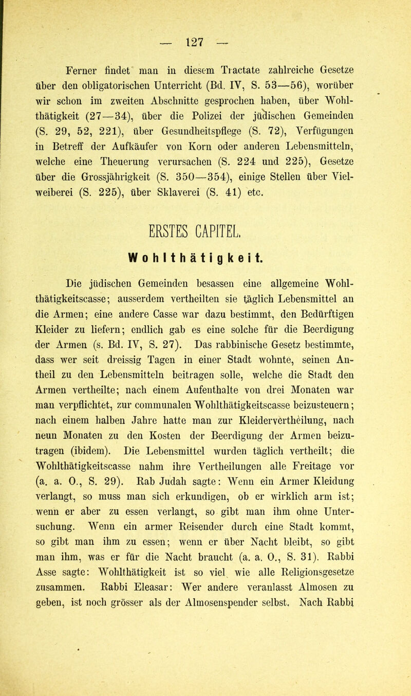 Ferner findet man in diesem Tractate zahlreiche Gesetze über den obligatorischen Unterricht (Bd. IV, S. 53—56), worüber wir schon im zweiten Abschnitte gesprochen haben, über Wohl- thätigkeit (27—34), über die Polizei der jüdischen Gemeinden (S. 29, 52, 221), über Gesundheitspflege (S. 72), Verfügungen in Betreff der Aufkäufer von Korn oder anderen Lebensmitteln, welche eine Theuerung verursachen (S. 224 und 225), Gesetze über die Grossjährigkeit (S. 350—354), einige Stellen über Viel- weiberei (S. 225), über Sklaverei (S. 41) etc. ERSTES CAPITEL. Wohlthätigkeit. Die jüdischen Gemeinden besassen eine allgemeine Wohl- tbätigkeitscasse ; ausserdem vertheilten sie täglich Lebensmittel an die Armen; eine andere Casse war dazu bestimmt, den Bedürftigen Kleider zu liefern; endlich gab es eine solche für die Beerdigung der Armen (s. Bd. IV, S. 27). Das rabbinisehe Gesetz bestimmte, dass wer seit dreissig Tagen in einer Stadt wohnte, seinen An- theil zu den Lebensmitteln beitragen solle, welche die Stadt den Armen vertheilte; nach einem Aufenthalte von drei Monaten war man verpflichtet, zur communalen Wohlthätigkeitscasse beizusteuern; nach einem halben Jahre hatte man zur Kleiderverthèilung, nach neun Monaten zu den Kosten der Beerdigung der Armen beizu- tragen (ibidem). Die Lebensmittel wurden täglich vertheilt; die Wohlthätigkeitscasse nahm ihre Vertheilungen alle Freitage vor (a. a. 0., S. 29). Rab Judah sagte: Wenn ein Armer Kleidung verlangt, so muss man sich erkundigen, ob er wirklich arm ist; wenn er aber zu essen verlangt, so gibt man ihm ohne Unter- suchung. Wenn ein armer Reisender durch eine Stadt kommt, so gibt man ihm zu essen; wenn er über Nacht bleibt, so gibt man ihm, was er für die Nacht braucht (a. a. 0., S. 31). Rabbi Asse sagte: Wohlthätigkeit ist so viefi wie alle Religionsgesetze zusammen. Rabbi Eleasar: Wer andere veranlasst Almosen zu geben, ist noch grösser als der Almosenspender selbst. Nach Rabbi
