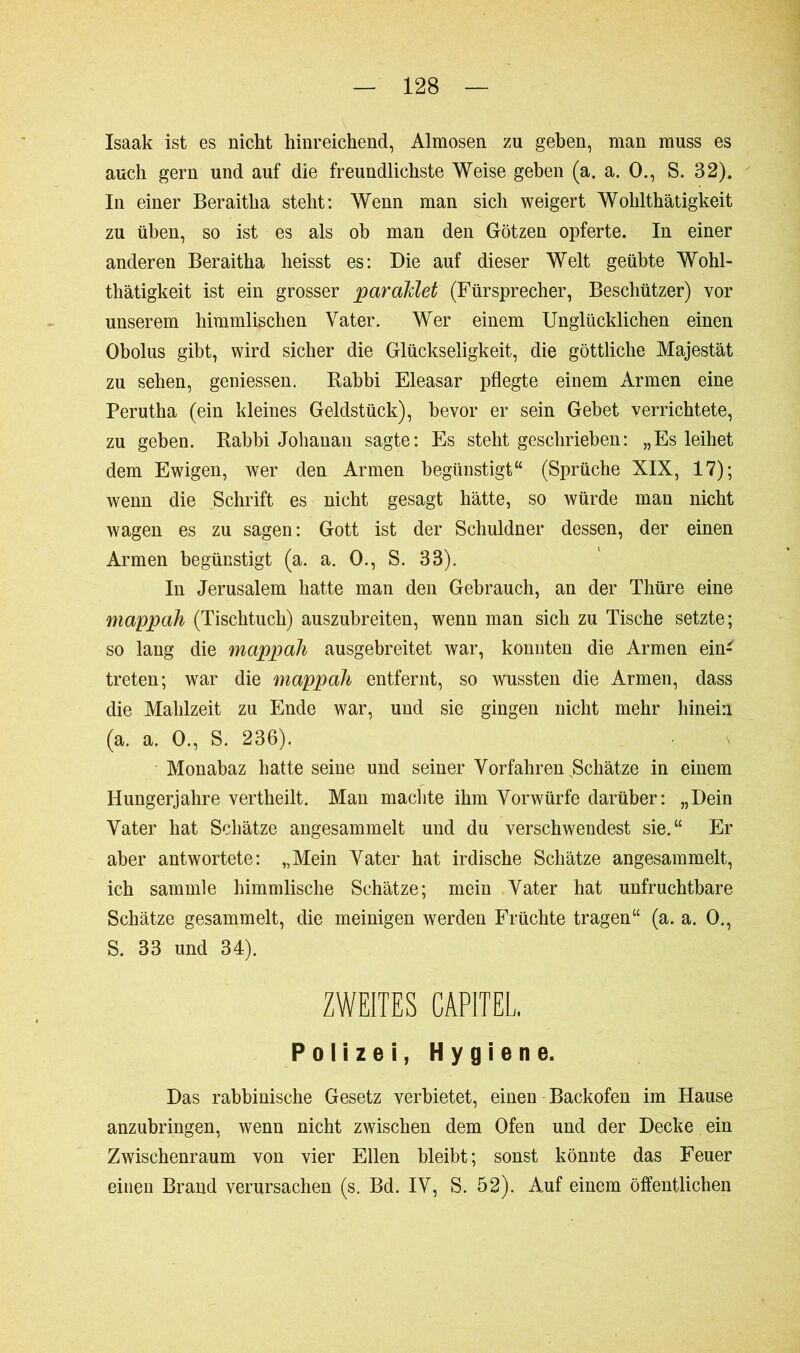 Isaak ist es nickt hinreichend, Almosen zu geben, man muss es auch gern und auf die freundlichste Weise geben (a. a. 0., S. 32). In einer Beraitha steht: Wenn man sich weigert Wohlthätigkeit zu üben, so ist es als ob man den Götzen opferte. In einer anderen Beraitha heisst es: Die auf dieser Welt geübte Wohl- thätigkeit ist ein grosser paraMet (Fürsprecher, Beschützer) vor unserem himmlischen Vater. Wer einem Unglücklichen einen Obolus gibt, wird sicher die Glückseligkeit, die göttliche Majestät zu sehen, geniessen. Babbi Eleasar pflegte einem Armen eine Perutha (ein kleines Geldstück), bevor er sein Gehet verrichtete, zu geben. Rabbi Johanan sagte: Es steht geschrieben: „Es leihet dem Ewigen, wer den Armen begünstigt“ (Sprüche XIX, 17); wenn die Schrift es nicht gesagt hätte, so würde man nicht wagen es zu sagen: Gott ist der Schuldner dessen, der einen Armen begünstigt (a. a. 0., S. 38). In Jerusalem hatte man den Gebrauch, an der Thüre eine mappah (Tischtuch) auszubreiten, wenn man sich zu Tische setzte; so lang die mappah ausgebreitet war, konnten die Armen ein- treten; war die mappah entfernt, so wussten die Armen, dass die Mahlzeit zu Ende war, und sie gingen nicht mehr hinein (a. a. 0., S. 236). Monabaz hatte seine und seiner Vorfahren Schätze in einem Hungerjahre vertheilt. Man machte ihm Vorwürfe darüber: „Dein Vater hat Schätze angesammelt und du verschwendest sie.“ Er aber antwortete: „Mein Vater hat irdische Schätze angesammelt, ich sammle himmlische Schätze; mein Vater hat unfruchtbare Schätze gesammelt, die meinigen werden Früchte tragen“ (a. a. 0., S. 33 und 34). ZWEITES CARTEL, Polizei, Hygiene. Das rabbinische Gesetz verbietet, einen Backofen im Hause anzubringen, wenn nicht zwischen dem Ofen und der Decke ein Zwischenraum von vier Ellen bleibt; sonst könnte das Feuer einen Brand verursachen (s. Bd. IV, S. 52). Auf einem öffentlichen