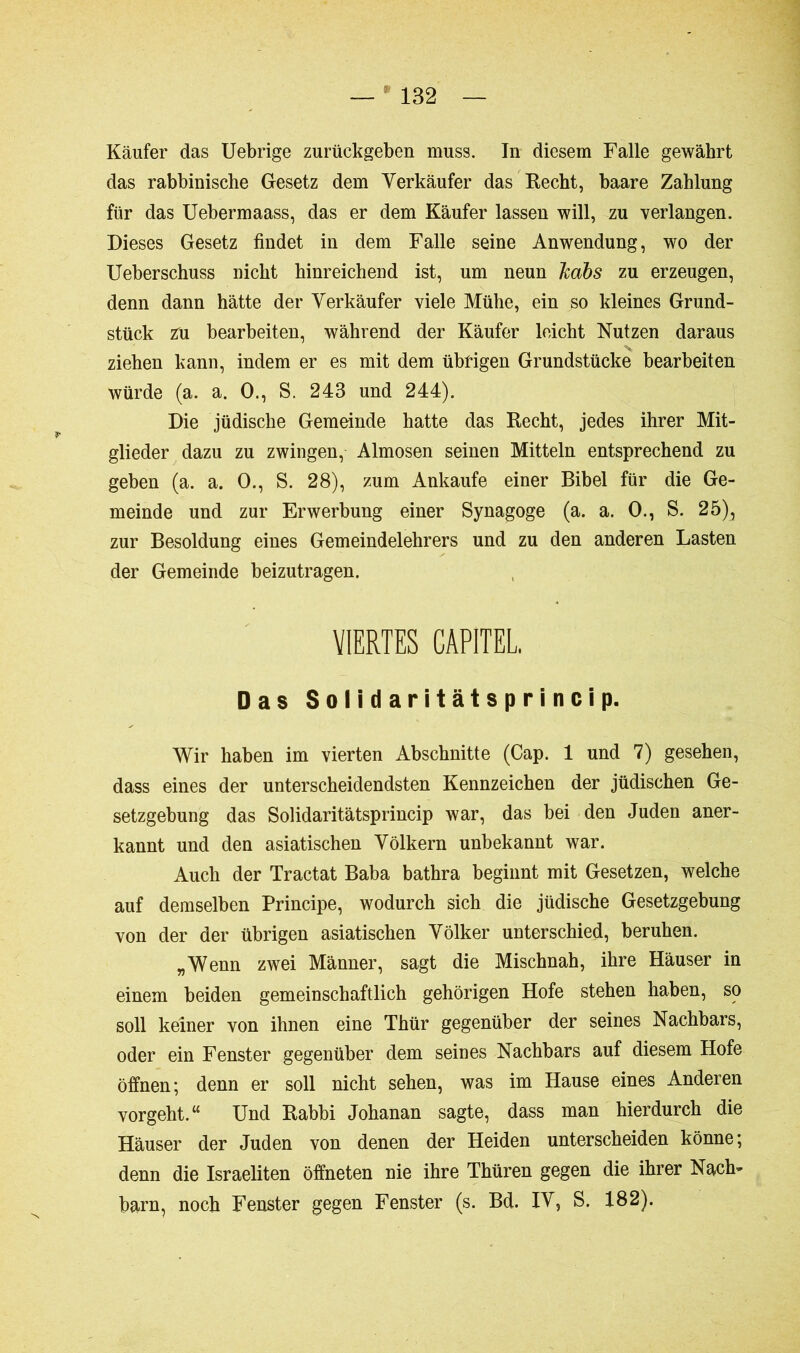 Käufer das Uebrige zurückgeben muss. In diesem Falle gewährt das rabbinische Gesetz dem Verkäufer das Recht, baare Zahlung für das Uebermaass, das er dem Käufer lassen will, zu verlangen. Dieses Gesetz findet in dem Falle seine Anwendung, wo der Ueberschuss nicht hinreichend ist, um neun Jcabs zu erzeugen, denn dann hätte der Verkäufer viele Mühe, ein so kleines Grund- stück zu bearbeiten, während der Käufer leicht Nutzen daraus ziehen kann, indem er es mit dem übrigen Grundstücke bearbeiten würde (a. a. O., S. 243 und 244). Die jüdische Gemeinde hatte das Recht, jedes ihrer Mit- glieder dazu zu zwingen, Almosen seinen Mitteln entsprechend zu geben (a. a. 0., S. 28), zum Ankäufe einer Bibel für die Ge- meinde und zur Erwerbung einer Synagoge (a. a. 0., S. 25), zur Besoldung eines Gemeindelehrers und zu den anderen Lasten der Gemeinde beizutragen. VIERTES CAPITEL Das Soli dar itätsprincip. Wir haben im vierten Abschnitte (Cap. 1 und 7) gesehen, dass eines der unterscheidendsten Kennzeichen der jüdischen Ge- setzgebung das Solidaritätsprincip war, das bei den Juden aner- kannt und den asiatischen Völkern unbekannt war. Auch der Tractat Baba bathra beginnt mit Gesetzen, welche auf demselben Principe, wodurch sich die jüdische Gesetzgebung von der der übrigen asiatischen Völker unterschied, beruhen. „Wenn zwei Männer, sagt die Mischnah, ihre Häuser in einem beiden gemeinschaftlich gehörigen Hofe stehen haben, so soll keiner von ihnen eine Thür gegenüber der seines Nachbars, oder ein Fenster gegenüber dem seines Nachbars auf diesem Hofe öffnen; denn er soll nicht sehen, was im Hause eines Anderen vorgeht.“ Und Rabbi Johanan sagte, dass man hierdurch die Häuser der Juden von denen der Heiden unterscheiden könne; denn die Israeliten öffneten nie ihre Thüren gegen die ihrer Nach’ barn, noch Fenster gegen Fenster (s. Bd. IV, S. 182).