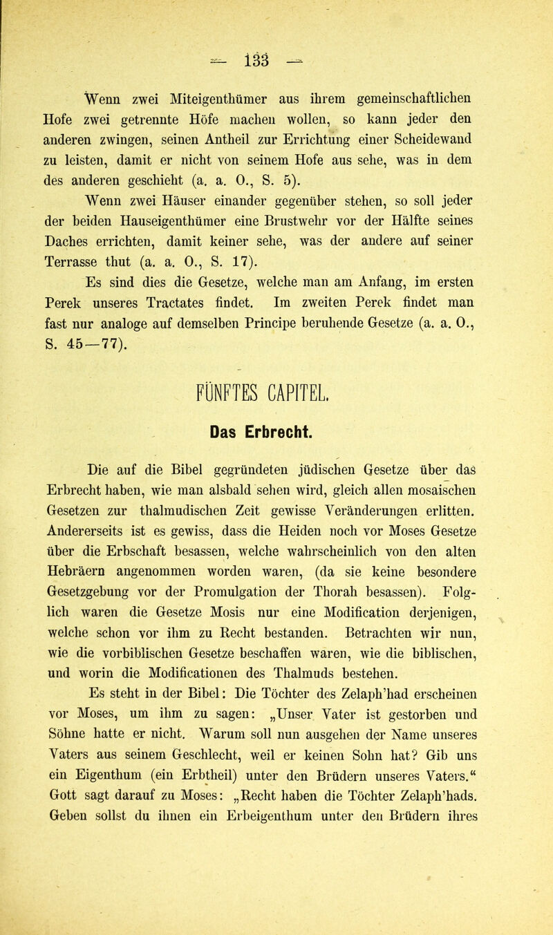 Wenn zwei Miteigentümer aus ihrem gemeinschaftlichen Hofe zwei getrennte Höfe machen wollen, so kann jeder den anderen zwingen, seinen Antheil zur Errichtung einer Scheidewand zu leisten, damit er nicht von seinem Hofe aus sehe, was in dem des anderen geschieht (a. a. O., S. 5). Wenn zwei Häuser einander gegenüber stehen, so soll jeder der beiden Hauseigenthümer eine Brustwehr vor der Hälfte seines Daches errichten, damit keiner sehe, was der andere auf seiner Terrasse thut (a. a. 0., S. 17). Es sind dies die Gesetze, welche man am Anfang, im ersten Perek unseres Tractates findet. Im zweiten Perek findet man fast nur analoge auf demselben Principe beruhende Gesetze (a. a. 0., S. 45 — 77). FÜNFTES CAPITEL Das Erbrecht. Die auf die Bibel gegründeten jüdischen Gesetze über das Erbrecht haben, wie man alsbald sehen wird, gleich allen mosaischen Gesetzen zur thalmudischen Zeit gewisse Veränderungen erlitten. Andererseits ist es gewiss, dass die Heiden noch vor Moses Gesetze über die Erbschaft besassen, welche wahrscheinlich von den alten Hebräern angenommen worden waren, (da sie keine besondere Gesetzgebung vor der Promulgation der Thorah besassen). Folg- lich waren die Gesetze Mosis nur eine Modification derjenigen, welche schon vor ihm zu Recht bestanden. Betrachten wir nun, wie die vorbiblischen Gesetze beschaffen waren, wie die biblischen, und worin die Modificationen des Thalmuds bestehen. Es steht in der Bibel: Die Töchter des Zelaph’had erscheinen vor Moses, um ihm zu sagen: „Unser Vater ist gestorben und Söhne hatte er nicht. Warum soll nun ausgehen der Name unseres Vaters aus seinem Geschlecht, weil er keinen Sohn hat? Gib uns ein Eigenthum (ein Erbtheil) unter den Brüdern unseres Vaters.“ Gott sagt darauf zu Moses: „Recht haben die Töchter Zelaph’hads. Geben sollst du ihnen ein Erbeigenthum unter den Brüdern ihres