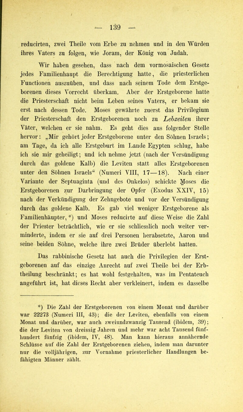 reducirten, zwei Theile vom Erbe zu nehmen und in den Würden ihres Yaters zu folgen, wie Joram, der König von Judah. Wir haben gesehen, dass nach dem vormosaischen Gesetz jedes Familienhaupt die Berechtigung hatte, die priesterlichen Functionen auszuüben, und dass nach seinem Tode dem Erstge- borenen dieses Vorrecht überkam. Aber der Erstgeborene hatte die Priesterschaft nicht beim Leben seines Vaters, er bekam sie erst nach dessen Tode. Moses gewährte zuerst das Privilegium der Priesterschaft den Erstgeborenen noch zu Lebzeiten ihrer Väter, welchen er sie nahm. Es geht dies aus folgender Stelle hervor : „Mir gehört jeder Erstgeborene unter den Söhnen Israels ; am Tage, da ich alle Erstgeburt im Lande Egypten schlug, habe ich sie mir geheiligt; und ich nehme jetzt (nach der Versündigung durch das goldene Kalb) die Leviten statt alles Erstgeborenen unter den Söhnen Israels (Numeri VIII, 17—18). Nach einer Variante der Septuaginta (und des Onkelos) schickte Moses die Erstgeborenen zur Darbringung der Opfer (Exodus XXIV, 15) nach der Verkündigung der Zehngebote und vor der Versündigung durch das goldene Kalb. Es gab viel weniger Erstgeborene als Familienhäupter, *) und Moses reducirte auf diese Weise die Zahl der Priester beträchtlich, wie er sie schliesslich noch weiter ver- minderte, indem er sie auf drei Personen herabsetzte, Aaron und seine beiden Söhne, welche ihre zwei Brüder überlebt hatten. Das rabbinische Gesetz hat auch die Privilegien der Erst- geborenen auf das einzige Anrecht auf zwei Theile bei der Erb- theilung beschränkt; es hat wohl festgehalten, was im Pentateuch angeführt ist, hat dieses Recht aber verkleinert, indem es dasselbe *) Die Zahl der Erstgeborenen von feinem Monat und darüber war 22273 (Numeri III, 43); die der Leviten, ebenfalls von einem Monat und darüber, war auch zweiundzwanzig Tausend (ibidem, 39); die der Leviten von dreissig Jahren und mehr war acht Tausend fünf- hundert fünfzig (ibidem, IV, 48). Man kann hieraus annähernde Schlüsse auf die Zahl der Erstgeborenen ziehen, indem man darunter nur die volljährigen, zur Vornahme priesterlicher Handlungen be- fähigten Männer zählt.