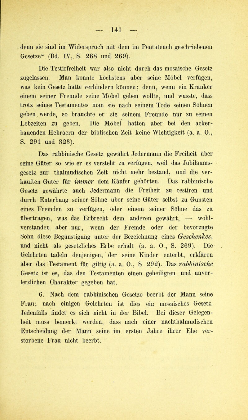 denn sie sind im Widerspruch mit dem im Pentateuch geschriebenen Gesetze“ (Bd. IV, S. 268 und 269). Die Testirfreiheit war also nicht durch das mosaische Gesetz zugelassen. Man konnte höchstens über seine Möbel verfügen, was kein Gesetz hätte verhindern können ; denn, wenn ein Kranker einem seiner Freunde seine Möbel geben wollte, und wusste, dass trotz seines Testamentes man sie nach seinem Tode seinen Söhnen geben^ werde, so brauchte er sie seinem Freunde nur zu seinen Lebzeiten zu geben. Die Möbel hatten aber bei den acker- bauenden Hebräern der biblischen Zeit keine Wichtigkeit (a. a. 0., S. 291 und 323). Das rabbinische Gesetz gewährt Jedermann die Freiheit über seine Güter so wie er es versteht zu verfügen, weil das Jubiläums- gesetz zur thalmudischen Zeit nicht mehr bestand, und die ver- kauften Güter für immer dem Käufer gehörten. Das rabbinische Gesetz gewährte auch Jedermann die Freiheit zu testiren und durch Enterbung seiner Söhne über seine Güter selbst zu Gunsten eines Fremden zu verfügen, oder einem seiner Söhne das zu übertragen, was das Erbrecht dem anderen gewährt, — wohl- verstanden aber nur, wenn der Fremde oder der bevorzugte Sohn diese Begünstigung unter der Bezeichnung eines Geschenkes, und nicht als gesetzliches Erbe erhält (a. a. 0,, S. 269). Die Gelehrten tadeln denjenigen, der seine Kinder enterbt, erklären aber das Testament für giltig (a. a. 0., S 292). Das rabbinische Gesetz ist es, das den Testamenten einen geheiligten und unver- letzlichen Charakter gegeben hat. 6. Nach dem rabbinischen Gesetze beerbt der Mann seine Frau; nach einigen Gelehrten ist dies ein mosaisches Gesetz. Jedenfalls findet es sich nicht in der Bibel. Bei dieser Gelegen- heit muss bemerkt werden, dass nach einer nachthalmudischen Entscheidung der Mann seine im ersten Jahre ihrer Ehe ver- storbene Frau nicht beerbt.