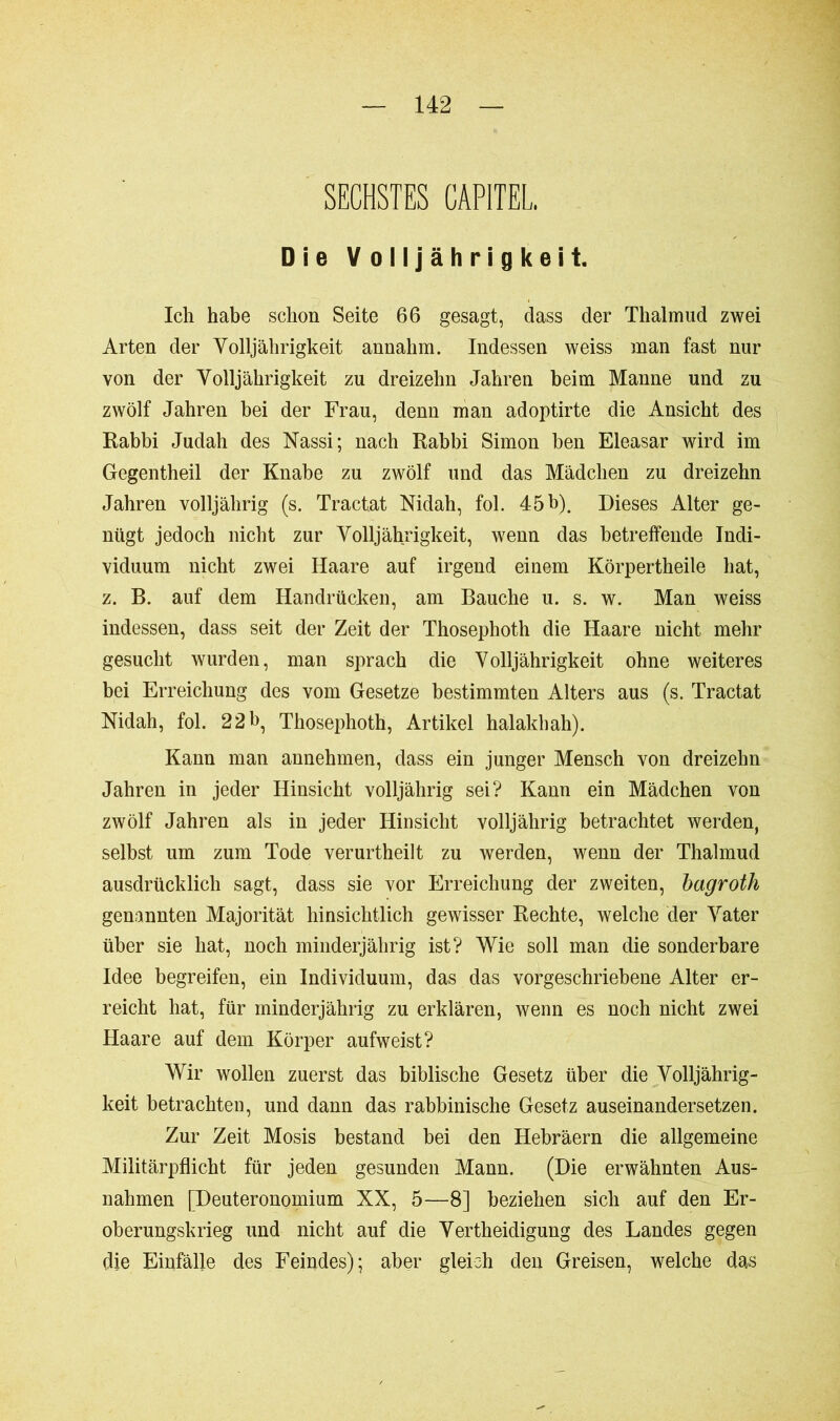 SECHSTES CAPITEL, Die Volljährigkeit. Ich habe schon Seite 66 gesagt, dass der Thalmud zwei Arten der Volljährigkeit annahm. Indessen weiss man fast nur von der Volljährigkeit zu dreizehn Jahren beim Manne und zu zwölf Jahren bei der Frau, denn man adoptirte die Ansicht des Rabbi Judah des Nassi; nach Rabbi Simon ben Eleasar wird im Gegentheil der Knabe zu zwölf und das Mädchen zu dreizehn Jahren volljährig (s. Tractat Nidah, fol. 45b). Dieses Alter ge- nügt jedoch nicht zur Volljährigkeit, wenn das betreffende Indi- viduum nicht zwei Haare auf irgend einem Körpertheile hat, z. B. auf dem Handrücken, am Bauche u. s. w. Man weiss indessen, dass seit der Zeit der Thosephoth die Haare nicht mehr gesucht wurden, man sprach die Volljährigkeit ohne weiteres bei Erreichung des vom Gesetze bestimmten Alters aus (s. Tractat Nidah, fol. 22b, Thosephoth, Artikel halakhah). Kann man annehmen, dass ein junger Mensch von dreizehn Jahren in jeder Hinsicht volljährig sei? Kann ein Mädchen von zwölf Jahren als in jeder Hinsicht volljährig betrachtet werden, selbst um zum Tode verurtheilt zu werden, wenn der Thalmud ausdrücklich sagt, dass sie vor Erreichung der zweiten, bagroth genannten Majorität hinsichtlich gewisser Rechte, welche der Vater über sie hat, noch minderjährig ist? Wie soll man die sonderbare Idee begreifen, ein Individuum, das das vorgeschriebene Alter er- reicht hat, für minderjährig zu erklären, wenn es noch nicht zwei Haare auf dem Körper aufweist? Wir wollen zuerst das biblische Gesetz über die Volljährig- keit betrachten, und dann das rabbinische Gesetz auseinandersetzen. Zur Zeit Mosis bestand bei den Hebräern die allgemeine Militärpflicht für jeden gesunden Mann. (Die erwähnten Aus- nahmen [Deuteronomium XX, 5—8] beziehen sich auf den Er- oberungskrieg und nicht auf die Vertheidigung des Landes gegen die Einfälle des Feindes); aber gleich den Greisen, welche das