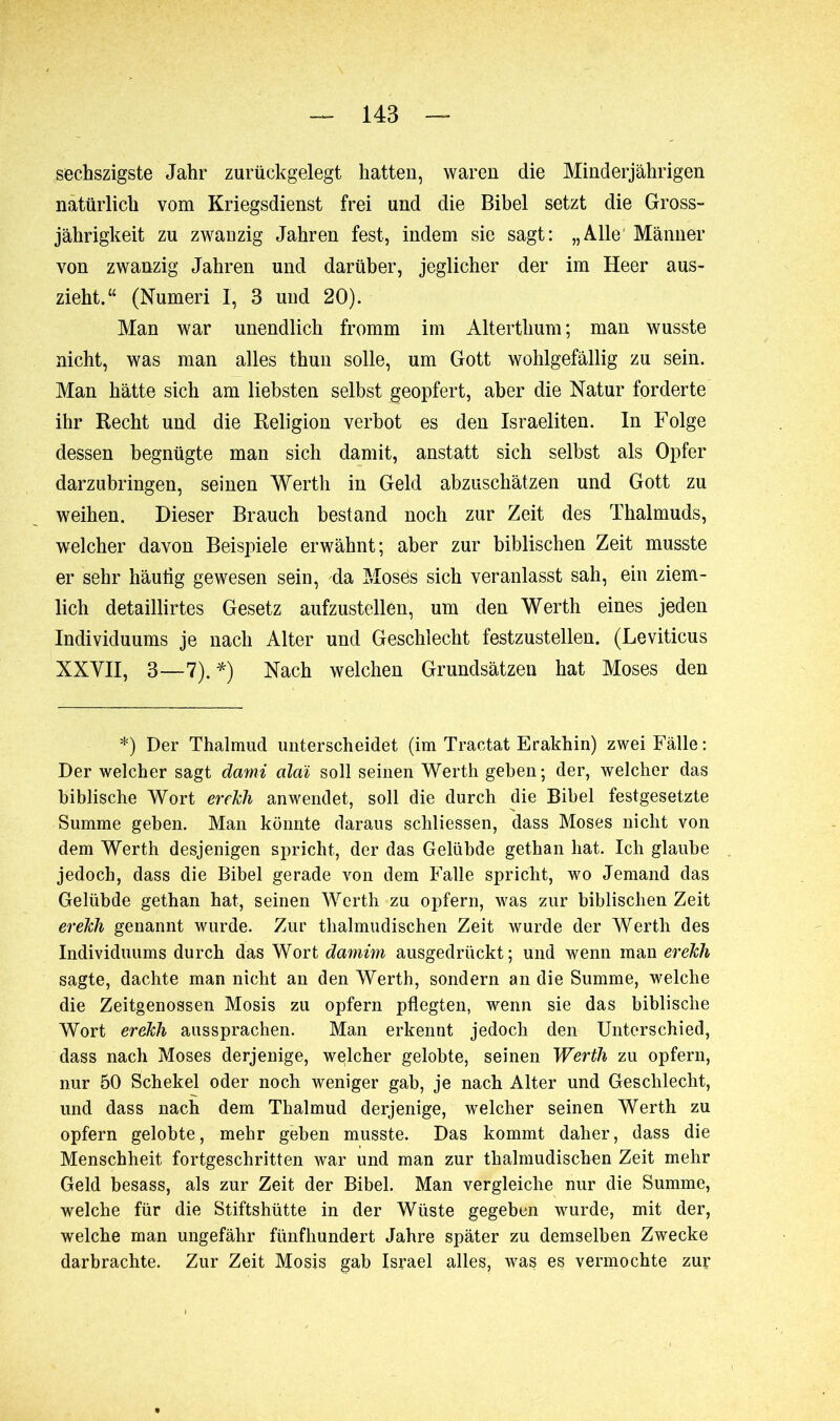 sec.hszigste Jahr zurückgelegt hatten, waren die Minderjährigen natürlich vom Kriegsdienst frei und die Bibel setzt die Gross- jährigkeit zu zwanzig Jahren fest, indem sie sagt: „Alle Männer von zwanzig Jahren und darüber, jeglicher der im Heer aus- zieht.“ (Numeri 1, 3 und 20). Man war unendlich fromm im Alterthum ; man wusste nicht, was man alles thun solle, um Gott wohlgefällig zu sein. Man hätte sich am liebsten selbst geopfert, aber die Natur forderte ihr Recht und die Religion verbot es den Israeliten. In Folge dessen begnügte man sich damit, anstatt sich selbst als Opfer darzubringen, seinen Werth in Geld abzuschätzen und Gott zu weihen. Dieser Brauch bestand noch zur Zeit des Thalmuds, welcher davon Beispiele erwähnt; aber zur biblischen Zeit musste er sehr häutig gewesen sein, 4a Mosds sich veranlasst sah, ein ziem- lich detaillirtes Gesetz aufzustellen, um den Werth eines jeden Individuums je nach Alter und Geschlecht festzustellen. (Leviticus XXVII, 3—7).*) Nach welchen Grundsätzen hat Moses den *) Der Thalmud unterscheidet (im Tractat Erakhin) zwei Fälle : Der welcher sagt dami cilai soll seinen Werth geben; der, welcher das biblische Wort erekh anwenclet, soll die durch die Bibel festgesetzte Summe geben. Man könnte daraus schliessen, dass Moses nicht von dem Werth desjenigen spricht, der das Gelübde gethan hat. Ich glaube jedoch, dass die Bibel gerade von dem Falle spricht, wo Jemand das Gelübde gethan hat, seinen Werth zu opfern, was zur biblischen Zeit erekh genannt wurde. Zur tlialmudischen Zeit wurde der Werth des Individuums durch das Wort damini ausgedrückt; und wenn man erekli sagte, dachte man nicht an den Werth, sondern an die Summe, welche die Zeitgenossen Mosis zu opfern pflegten, wenn sie das biblische Wort erekh aussprachen. Man erkennt jedoch den Unterschied, dass nach Moses derjenige, welcher gelobte, seinen Werth zu opfern, nur 50 Schekel oder noch weniger gab, je nach Alter und Geschlecht, und dass nach dem Thalmud derjenige, welcher seinen Werth zu opfern gelobte, mehr geben musste. Das kommt daher, dass die Menschheit fortgeschritten war und man zur thalmudiscben Zeit mehr Geld besass, als zur Zeit der Bibel. Man vergleiche nur die Summe, welche für die Stiftshütte in der Wüste gegeben wurde, mit der, welche man ungefähr fünfhundert Jahre später zu demselben Zwecke darbrachte. Zur Zeit Mosis gab Israel alles, was es vermochte zur