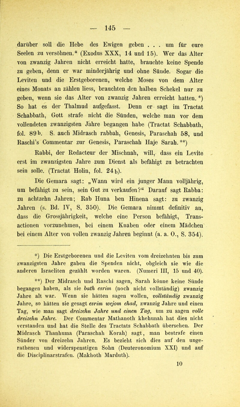 darüber soll die Hebe des Ewigen geben ... um für eure Seelen zu versöhnen.“ (Exodus XXX, 14 und 15). Wer das Alter von zwanzig Jahren nicht erreicht hatte, brauchte keine Spende zu geben, denn er war minderjährig und ohne Sünde. Sogar die Leviten und die Erstgeborenen, welche Moses von dem Alter eines Monats an zählen liess, brauchten den halben Schekel nur zu geben, wenn sie das Alter von zwanzig Jahren erreicht hatten. *) So hat es der Thalmud aufgefasst. Denn er sagt im Tractat Schabbath, Gott strafe nicht die Sünden, welche man vor dem vollendeten zwanzigsten Jahre begangen habe (Tractat Schabbath, fol. 89 b. S. auch Midrasch rabbah, Genesis, Paraschah 58, und Raschi’s Commentar zur Genesis, Paraschah Haje Sarah. **) Rabbi, der Rédacteur der Mischnah, will, dass ein Levite erst im zwanzigsten Jahre zum Dienst als befähigt zu betrachten sein solle. (Tractat Holin, fol. 24 b). Die Gemara sagt: „Wann wird ein junger Mann volljährig, um befähigt zu sein, sein Gut zu verkaufen?“ Darauf sagt Rabba: zu achtzehn Jahren; Rab Huna ben Hinena sagt: zu zwanzig Jahren (s. Bd. IV, S. 350). Die Gemara nimmt definitiv an, dass die Grossjährigkeit, welche eine Person befähigt, Trans- actionen vorzunehmen, bei einem Knaben oder einem Mädchen bei einem Alter von vollen zwanzig Jahren beginnt (a. a. 0., S. 354). *) Die Erstgeborenen und die Leviten vom dreizehnten bis zum zwanzigsten Jahre gaben die Spenden nicht, obgleich sie wie die anderen Israeliten gezählt worden waren. (Numeri III, 15 und 40). **) Der Midrasch und Raschi sagen, Sarah könne keine Sünde begangen haben, als sie bath esrim (noch nicht vollständig) zwanzig Jahre alt war. Wenn sie hätten sagen wollen, vollständig zwanzig Jahre, so hätten sie gesagt esrim wejom ehad, zwanzig Jahre und einen Tag, wie man sagt dreizehn Jahre und einen Tag, um zu sagen volle dreizehn Jahre. Der Commentar Mathanoth khehunah hat dies nicht verstanden und hat die Stelle des Tractats Schabbath übersehen. Der Midrasch Thanhuma (Paraschah Korah) sagt, man bestrafe einen Sünder von dreizehn Jahren. Es bezieht sich dies auf den unge- rathenen und widerspenstigen Sohn (Deuteronomium XXI) und auf die Disciplinarstrafen. (Makhoth Marduth). 10