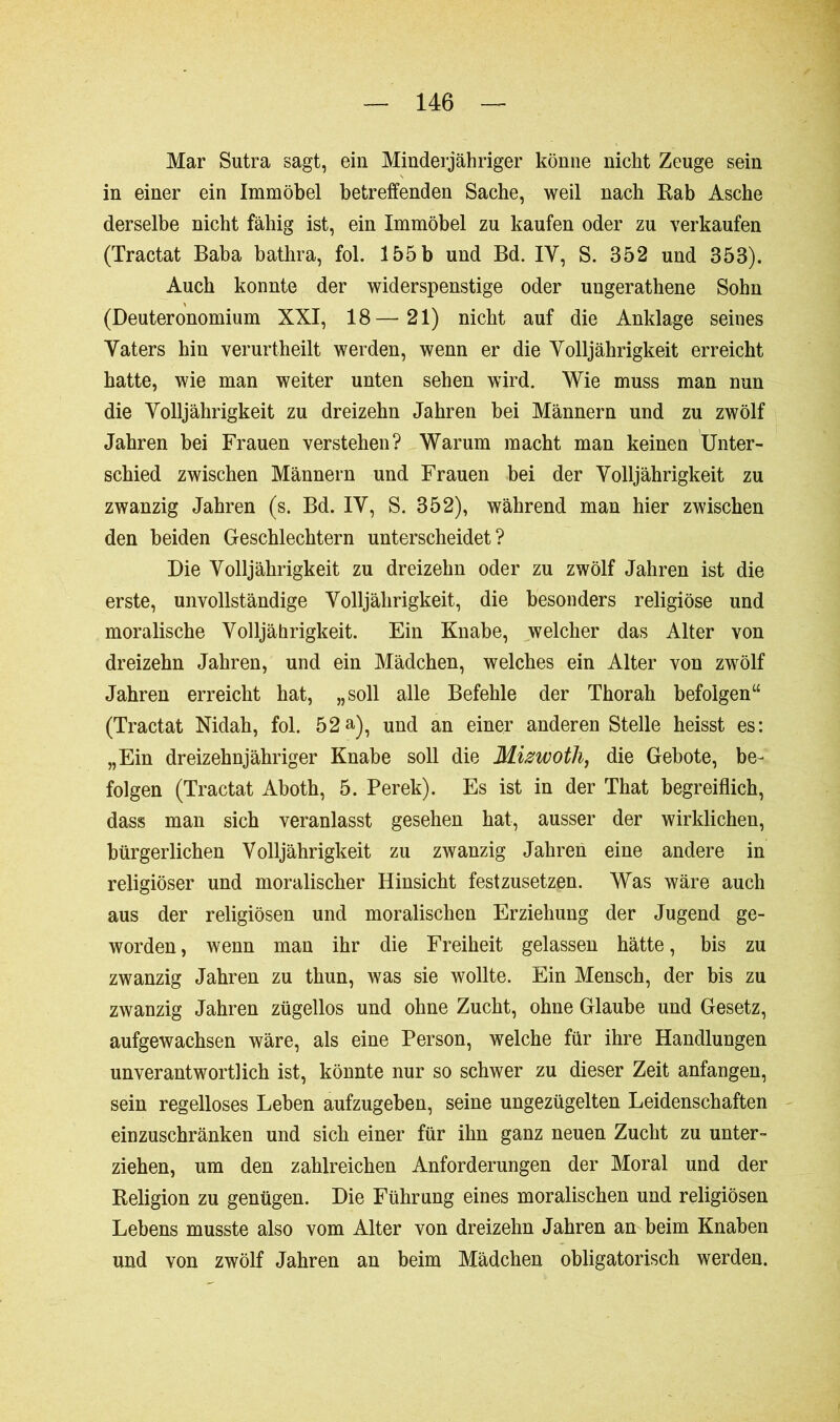Mar Sutra sagt, ein Minderjähriger könne nicht Zeuge sein in einer ein Immöbel betreffenden Sache, weil nach Rab Asche derselbe nicht fähig ist, ein Immöbel zu kaufen oder zu verkaufen (Tractat Baba bathra, fol. 155 b und Bd. IY, S. 352 und 353). Auch konnte der widerspenstige oder ungerathene Sohn (Deuteronomium XXI, 18—21) nicht auf die Anklage seines Vaters hin verurtheilt werden, wenn er die Volljährigkeit erreicht hatte, wie man weiter unten sehen wird. Wie muss man nun die Volljährigkeit zu dreizehn Jahren bei Männern und zu zwölf Jahren bei Frauen verstehen? Warum macht man keinen Unter- schied zwischen Männern und Frauen bei der Volljährigkeit zu zwanzig Jahren (s. Bd. IV, S. 352), während man hier zwischen den beiden Geschlechtern unterscheidet? Die Volljährigkeit zu dreizehn oder zu zwölf Jahren ist die erste, unvollständige Volljährigkeit, die besonders religiöse und moralische Volljährigkeit. Ein Knabe, welcher das Alter von dreizehn Jahren, und ein Mädchen, welches ein Alter von zwölf Jahren erreicht hat, „soll alle Befehle der Thorah befolgen“ (Tractat Nidah, fol. 52a), und an einer anderen Stelle heisst es: „Ein dreizehnjähriger Knabe soll die Mizwotli, die Gebote, be- folgen (Tractat Aboth, 5. Perek). Es ist in der That begreiflich, dass man sich veranlasst gesehen hat, ausser der wirklichen, bürgerlichen Volljährigkeit zu zwanzig Jahren eine andere in religiöser und moralischer Hinsicht festzusetzen. Was wäre auch aus der religiösen und moralischen Erziehung der Jugend ge- worden , wenn man ihr die Freiheit gelassen hätte, bis zu zwanzig Jahren zu thun, was sie wollte. Ein Mensch, der bis zu zwanzig Jahren zügellos und ohne Zucht, ohne Glaube und Gesetz, aufgewachsen wäre, als eine Person, welche für ihre Handlungen unverantwortlich ist, könnte nur so schwer zu dieser Zeit anfangen, sein regelloses Leben aufzugeben, seine ungezügelten Leidenschaften einzuschränken und sich einer für ihn ganz neuen Zucht zu unter- ziehen, um den zahlreichen Anforderungen der Moral und der Religion zu genügen. Die Führung eines moralischen und religiösen Lebens musste also vom Alter von dreizehn Jahren an beim Knaben und von zwölf Jahren an beim Mädchen obligatorisch werden.