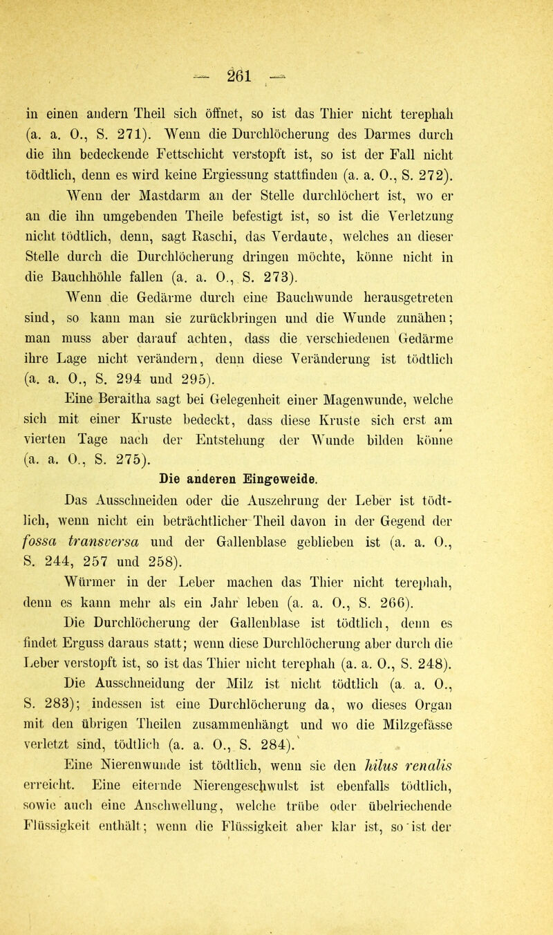 in einen andern Theil sich öffnet, so ist das Thier nicht terephali (a. a. O., S. 271). Wenn die Durchlöcherung des Darmes durch die ihn bedeckende Fettschicht verstopft ist, so ist der Fall nicht tödtlich, denn es wird keine Ergiessung stattfinden (a. a. 0., S. 272). Wenn der Mastdarm an der Stelle durchlöchert ist, wo er an die ihn umgebenden Theile befestigt ist, so ist die Verletzung nicht tödtlich, denn, sagt Raschi, das Verdaute, welches an dieser Stelle durch die Durchlöcherung dringen möchte, könne nicht in die Bauchhöhle fallen (a. a. 0., S. 273). Wenn die Gedärme durch eine Bauchwunde herausgetreten sind, so kann man sie zurückbringen und die Wunde zunähen; man muss aber darauf achten, dass die verschiedenen Gedärme ihre Lage nicht verändern, denn diese Veränderung ist tödtlich (a. a. 0., S. 294 und 295). Eine Beraitha sagt bei Gelegenheit einer Magenwunde, welche sich mit einer Kruste bedeckt, dass diese Kruste sich erst am vierten Tage nach der Entstehung der Wunde bilden könne (a. a. 0., S. 275). Die anderen Eingeweide. Das Ausschneiden oder die Auszehrung der Leber ist tödt- lich, wenn nicht ein beträchtlicher Theil davon in der Gegend der fossa transversa und der Gallenblase geblieben ist (a. a. 0., S. 244, 257 und 258). Würmer in der Leber machen das Thier nicht terephali, denn es kann mehr als ein Jahr leben (a. a. 0., S. 266). Die Durchlöcherung der Gallenblase ist tödtlich, denn es findet Erguss daraus statt ; wenn diese Durchlöcherung aber durch die Leber verstopft ist, so ist das Thier nicht terephah (a. a. 0., S. 248). Die Ausschneidung der Milz ist nicht tödtlich (a. a. 0., S. 283); indessen ist eine Durchlöcherung da, wo dieses Organ mit den übrigen Theilen zusammenhängt und wo die Milzgefässe verletzt sind, tödtlich (a. a. 0., S. 284).' Eine Nierenwunde ist tödtlich, wenn sie den hilus renalis erreicht. Eine eiternde Nierengeschwulst ist ebenfalls tödtlich, sowie auch eine Anschwellung, welche trübe oder übelriechende Flüssigkeit enthält; wenn die Flüssigkeit aber klar ist, so'ist der