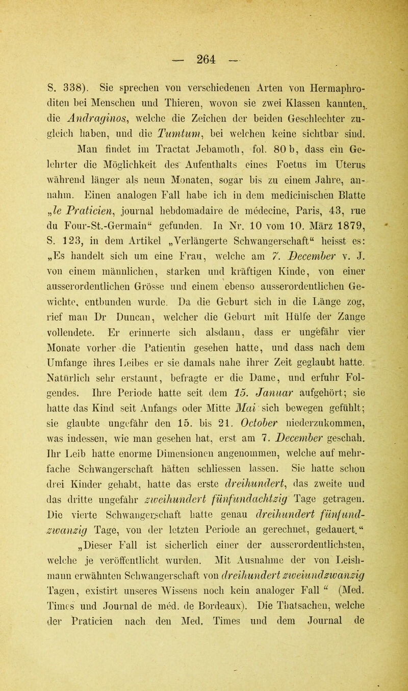 S. 338). Sie sprechen von verschiedenen Arten Von Hermaphro- diten bei Menschen und Thieren, wovon sie zwei Klassen kannten,, die Andraginos, welche die Zeichen der beiden Geschlechter zu- gleich haben, und die Tumtum, bei welchen keine sichtbar sind. Man findet im Tractat Jebamoth, fol. 80 b, dass ein Ge- lehrter die Möglichkeit des Aufenthalts eines Foetus im Uterus während länger als neun Monaten, sogar bis zu einem Jahre, an- nahm. Einen analogen Fall habe ich in dem medicinisclien Blatte „le Praticien, journal hebdomadaire de médecine, Paris, 43, rue du Four-St.-Germain“ gefunden. In Nr. 10 vom 10. März 1879, S. 123, in dem Artikel „Verlängerte Schwangerschaft“ heisst es: „Es handelt sich um eine Frau, welche am 7. December v. J. von einem männlichen, starken und kräftigen Kinde, von einer ausserordentlichen Grösse und einem ebenso ausserordentlichen Ge- wichte, entbunden wurde. Da die Geburt sich in die Länge zog, rief man Dr Duucan, welcher die Geburt mit Hülfe der Zange vollendete. Er erinnerte sich alsdann, dass er ungefähr vier Monate vorher die Patientin gesehen hatte, und dass nach dem Umfange ihres Leibes er sie damals nahe ihrer Zeit geglaubt hatte. Natürlich sehr erstaunt, befragte er die Dame, und erfuhr Fol- gendes. Ihre Periode hatte seit dem 15. Januar aufgehört; sie hatte das Kind seit Anfangs oder Mitte Mai sich bewegen gefühlt; sie glaubte ungefähr den 15. bis 21. Odober niederzukommen, was indessen, wie man gesehen hat, erst am 7. December geschah. Ihr Leib hatte enorme Dimensionen angenommen, welche auf mehr- fache Schwangerschaft hätten schliessen lassen. Sie hatte schon drei Kinder gehabt, hatte das erste dreihundert, das zweite und das dritte ungefähr zweihundert fünfundachtzig Tage getragen. Die vierte Schwangerschaft hatte genau dreihundert fünfund- zwanzig Tage, von der letzten Periode an gerechnet, gedauert.“ „Dieser Fall ist sicherlich einer der ausserordeutlichsten, welche je veröffentlicht wurden. Mit Ausnahme der von Leisli- mann erwähnten Schwangerschaft von dreihundert ziveiundzwanzig Tagen, existirt unseres Wissens noch kein analoger Fall u (Med. Times und Journal de méd. de Bordeaux). Die Thatsachen, welche der Praticien nach den Med, Times und dem Journal de