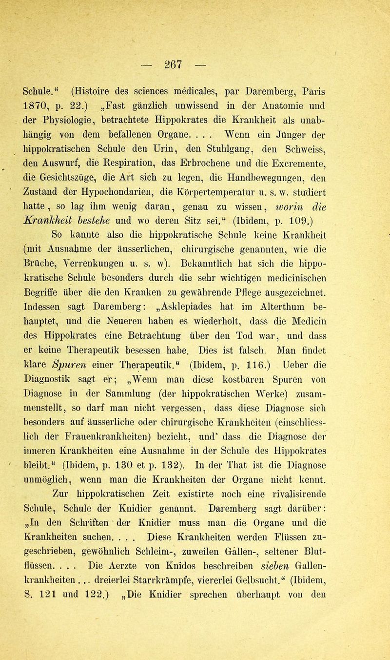 Schule.“ (Histoire des sciences médicales, par Daremberg, Paris 1870, p. 22.) „Fast gänzlich unwissend in der Anatomie und der Physiologie, betrachtete Hippokrates die Krankheit als unab- hängig von dem befallenen Organe. . . . Wenn ein Jünger der hippokratischen Schule den Urin, den Stuhlgang, den Schweiss, den Auswurf, die Respiration, das Erbrochene und die Excremente, die Gesichtszüge, die Art sich zu legen, die Handbewegungen, den Zustand der Hypochondarien, die Körpertemperatur u. s. w. studiert hatte, so lag ihm wenig daran, genau zu wissen, worin die Krankheit bestehe und wo deren Sitz sei.“ (Ibidem, p. 109.) So kannte also die hippokratische Schule keine Krankheit (mit Ausnahme der äusserlichen, chirurgische genannten, wie die Brüche, Verrenkungen u. s. w). Bekanntlich hat sich die hippo- kratische Schule besonders durch die sehr wichtigen medicinischen Begriffe über die den Kranken zu gewährende Pflege ausgezeichnet. Indessen sagt Daremberg : „Asklepiades hat im Alterthum be- hauptet, und die Neueren haben es wiederholt, dass die Medicin des Hippokrates eine Betrachtung über den Tod war, und dass er keine Therapeutik besessen habe. Dies ist falsch. Man findet klare Spuren einer Therapeutik.“ (Ibidem, p. 116.) Ueber die Diagnostik sagt er; „Wenn man diese kostbaren Spuren von Diagnose in der Sammlung (der hippokratischen Werke) zusam- menstellt, so darf man nicht vergessen, dass diese Diagnose sich besonders auf äusserliche oder chirurgische Krankheiten (einschliess- lich der Frauenkrankheiten) bezieht, und* dass die Diagnose der inneren Krankheiten eine Ausnahme in der Schule des Hippokrates bleibt.“ (Ibidem, p. 130 et p. 132). In der Tliat ist die Diagnose unmöglich, wenn man die Krankheiten der Organe nicht kennt. Zur hippokratischen Zeit existirte noch eine rivalisirende Schule, Schule der Knidier genannt. Daremherg sagt darüber: „In den Schriften der Knidier muss man die Organe und die Krankheiten suchen. . . . Diese Krankheiten werden Flüssen zu- geschrieben, gewöhnlich Schleim-, zuweilen Gällen-, seltener Blut- flüssen. . . . Die Aerzte von Knidos beschreiben sieben Gallen- krankheiten ... dreierlei Starrkrämpfe, viererlei Gelbsucht.“ (Ibidem, S. 121 und 122.) „Die Knidier sprechen überhaupt von den