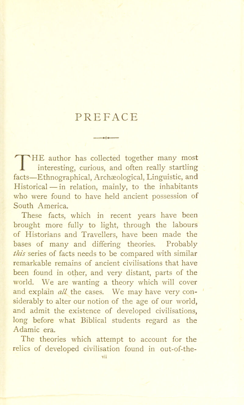 PREFACE THE author has collected together many most interesting, curious, and often really startling facts—Ethnographical, Archaeological, Linguistic, and Historical — in relation, mainly, to the inhabitants who were found to have held ancient possession of South America. These facts, which in recent years have been brought more fully to light, through the labours of Historians and Travellers, have been made the bases of many and differing theories. Probably this series of facts needs to be compared with similar remarkable remains of ancient civilisations that have been found in other, and very distant, parts of the world. We are wanting a theory which will cover and explain all the cases. We may have very con- siderably to alter our notion of the age of our world, and admit the existence of developed civilisations, long before what Biblical students regard as the Adamic era. The theories which attempt to account for the relics of developed civilisation found in out-of-the-