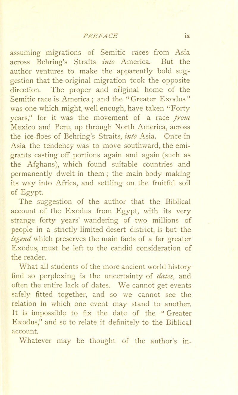 assuming migrations of Semitic races from Asia across Behring’s Straits into America. But the author ventures to make the apparently bold sug- gestion that the original migration took the opposite direction. The proper and original home of the Semitic race is America; and the “Greater Exodus” was one which might, well enough, have taken “Forty years,” for it was the movement of a race from Mexico and Peru, up through North America, across the ice-floes of Behring’s Straits, into Asia. Once in Asia the tendency was to move southward, the emi- grants casting off portions again and again (such as the Afghans), which found suitable countries and permanently dwelt in them ; the main body making its way into Africa, and settling on the fruitful soil of Egypt. The suggestion of the author that the Biblical account of the Exodus from Egypt, with its very strange forty years’ wandering of two millions of people in a strictly limited desert district, is but the legend which preserves the main facts of a far greater Exodus, must be left to the candid consideration of the reader. What all students of the more ancient world history find so perplexing is the uncertainty of dates, and often the entire lack of dates. We cannot get events safely fitted together, and so we cannot see the relation in which one event may stand to another. It is impossible to fix the date of the “ Greater Exodus,” and so to relate it definitely to the Biblical account. Whatever may be thought of the author’s in-