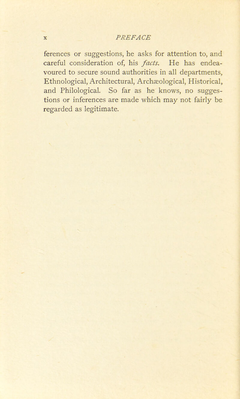 ferences or suggestions, he asks for attention to, and careful consideration of, his facts. He has endea- voured to secure sound authorities in all departments. Ethnological, Architectural, Archaeological, Historical, and Philological. So far as he knows, no sugges- tions or inferences are made which may not fairly be regarded as legitimate.