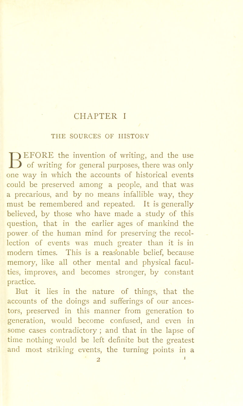 THE SOURCES OF HISTORY BEFORE the invention of writing, and the use of writing for general purposes, there was only one way in which the accounts of historical events could be preserved among a people, and that was a precarious, and by no means infallible way, they must be remembered and repeated. It is generally believed, by those who have made a study of this question, that in the earlier ages of mankind the power of the human mind for preserving the recol- lection of events was much greater than it is in modern times. This is a reasonable belief, because memory, like all other mental and physical facul- ties, improves, and becomes stronger, by constant practice. But it lies in the nature of things, that the accounts of the doings and sufferings of our ances- tors, preserved in this manner from generation to generation, would become confused, and even in some cases contradictory ; and that in the lapse of time nothing would be left definite but the greatest and most striking events, the turning points in a