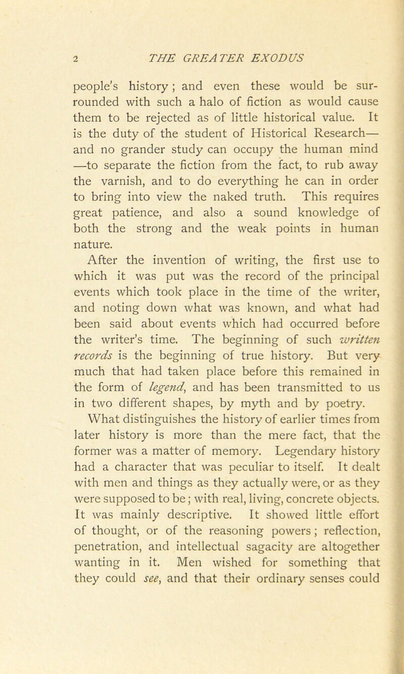 people's history; and even these would be sur- rounded with such a halo of fiction as would cause them to be rejected as of little historical value. It is the duty of the student of Historical Research— and no grander study can occupy the human mind —to separate the fiction from the fact, to rub away the varnish, and to do everything he can in order to bring into view the naked truth. This requires great patience, and also a sound knowledge of both the strong and the weak points in human nature. After the invention of writing, the first use to which it was put was the record of the principal events which took place in the time of the writer, and noting down what was known, and what had been said about events which had occurred before the writer’s time. The beginning of such written records is the beginning of true history. But very much that had taken place before this remained in the form of legend, and has been transmitted to us in two different shapes, by myth and by poetry. What distinguishes the history of earlier times from later history is more than the mere fact, that the former was a matter of memory. Legendary history had a character that was peculiar to itself. It dealt with men and things as they actually were, or as they were supposed to be; with real, living, concrete objects. It was mainly descriptive. It showed little effort of thought, or of the reasoning powers; reflection, penetration, and intellectual sagacity are altogether wanting in it. Men wished for something that they could see, and that their ordinary senses could