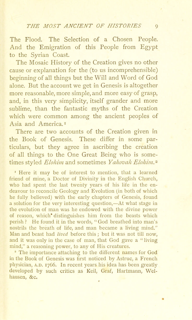 The Flood. The Selection of a Chosen People. And the Emigration of this People from Egypt to the Syrian Coast. The Mosaic History of the Creation gives no other cause or explanation for the (to us incomprehensible) beginning of all things but the Will and Word of God alone. But the account we get in Genesis is altogether more reasonable, more simple, and more easy of grasp, and, in this very simplicity, itself grander and more sublime, than the fantastic myths of the Creation which were common among the ancient peoples of Asia and America.1 There are two accounts of the Creation given in the Book of Genesis. These differ in some par- ticulars, but they agree in ascribing the creation of all things to the One Great Being who is some- times styled Elohim and sometimes Yahovah Elohim.2 1 Here it may be of interest to mention, that a learned friend of mine, a Doctor of Divinity in the English Church, who had spent the last twenty years of his life in the en- deavour to reconcile Geology and Evolution (in both of which he fully believed) with the early chapters of Genesis, found a solution for the very interesting question,—At what stage in the evolution of man was he endowed with the divine power of reason, which* distinguishes him from the beasts which perish? He found it in the words, “God breathed into man’s nostrils the breath of life, and man became a living mind.” Man and beast had lived before this; but it was not till now, and it was only in the case of man, that God gave a “ living mind,” a reasoning power, to any of His creatures. 2 The importance attaching to the different names for God in the Book of Genesis was first noticed by Astruc, a French physician, a.d. 1766. In recent years his idea has been greatly developed by such critics as Keil, Graf, Hartmann, Wel- hausen, &c.