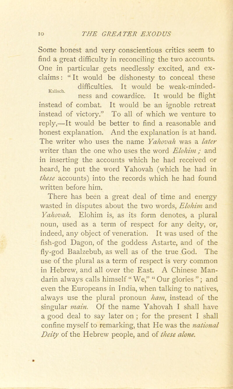 Some honest and very conscientious critics seem to find a great difficulty in reconciling the two accounts. One in particular gets needlessly excited, and ex- claims : “ It would be dishonesty to conceal these difficulties. It would be weak-minded- Kalisch. ness and cowardice. It would be flight instead of combat. It would be an ignoble retreat instead of victory.” To all of which we venture to reply,—It would be better to find a reasonable and honest explanation. And the explanation is at hand. The writer who uses the name Yahovah was a later writer than the one who uses the word Elohim ; and in inserting the accounts which he had received or heard, he put the word Yahovah (which he had in these accounts) into the records which he had found written before him. There has been a great deal of time and energy wasted in disputes about the two words, Elohim and Yahovah. Elohim is, as its form denotes, a plural noun, used as a term of respect for any deity, or, indeed, any object of veneration. It was used of the fish-god Dagon, of the goddess Astarte, and of the fly-god Baalzebub, as well as of the true God. The use of the plural as a term of respect is very common in Hebrew, and all over the East. A Chinese Man- darin always calls himself “ We,” “ Our glories ” ; and even the Europeans in India, when talking to natives, always use the plural pronoun ham, instead of the singular main. Of the name Yahovah I shall have a good deal to say later on ; for the present I shall confine myself to remarking, that He was the national Deity of the Hebrew people, and of these alone.