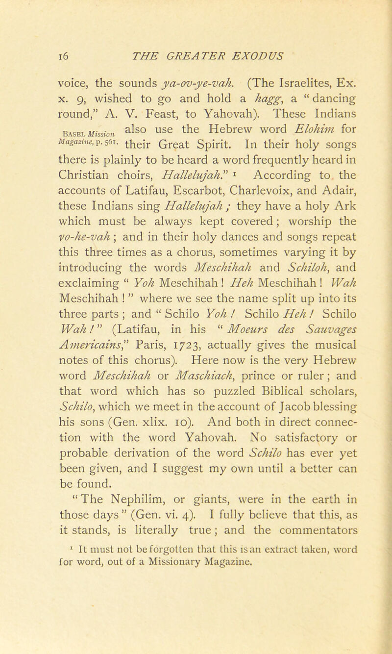 voice, the sounds ya-ov-ye-vah. (The Israelites, Ex. x. 9, wished to go and hold a hagg, a “ dancing round,” A. V. Feast, to Yahovah). These Indians Basel Mission also use the Hebrew word Elohim for Magazine,p.561. their Great Spirit. In their holy songs there is plainly to be heard a word frequently heard in Christian choirs, Hallelujah.” 1 According to the accounts of Latifau, Escarbot, Charlevoix, and Adair, these Indians sing Hallelujah ; they have a holy Ark which must be always kept covered; worship the vo-he-vah ; and in their holy dances and songs repeat this three times as a chorus, sometimes varying it by introducing the words Meschihah and Schiloh, and exclaiming “ Yoh Meschihah ! Heh Meschihah ! Wah Meschihah ! ” where we see the name split up into its three parts ; and “ Schilo Yoh ! Schilo Heh ! Schilo Wah! ” (Latifau, in his “ Moeurs des Sauvages Aniericainsj Paris, 1723, actually gives the musical notes of this chorus). Here now is the very Hebrew word Meschihah or Maschiach, prince or ruler; and that word which has so puzzled Biblical scholars, Schilo, which we meet in the account of Jacob blessing his sons (Gen. xlix. 10). And both in direct connec- tion with the word Yahovah. No satisfactory or probable derivation of the word Schilo has ever yet been given, and I suggest my own until a better can be found. “The Nephilim, or giants, were in the earth in those days ” (Gen. vi. 4). I fully believe that this, as it stands, is literally true; and the commentators 1 It must not be forgotten that this is an extract taken, word for word, out of a Missionary Magazine.