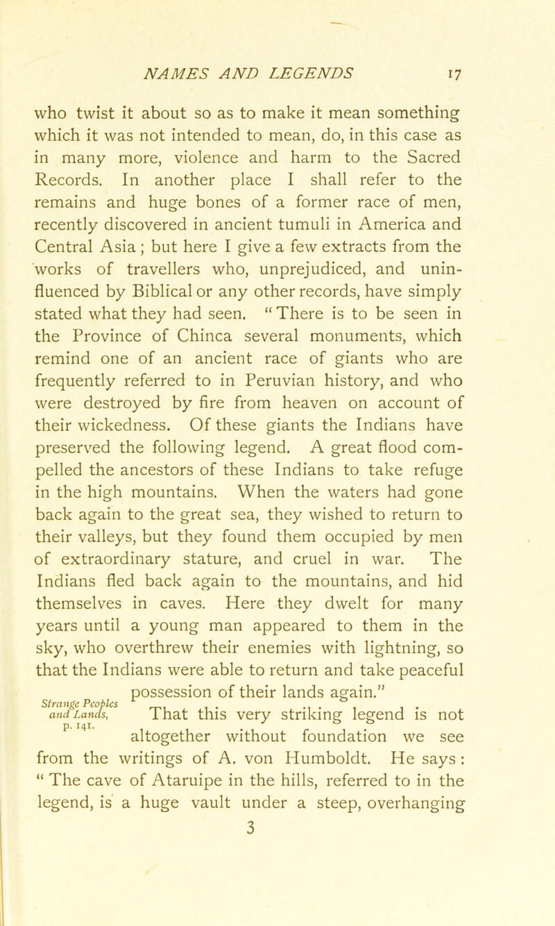 who twist it about so as to make it mean something which it was not intended to mean, do, in this case as in many more, violence and harm to the Sacred Records. In another place I shall refer to the remains and huge bones of a former race of men, recently discovered in ancient tumuli in America and Central Asia ; but here I give a few extracts from the works of travellers who, unprejudiced, and unin- fluenced by Biblical or any other records, have simply stated what they had seen. “ There is to be seen in the Province of Chinca several monuments, which remind one of an ancient race of giants who are frequently referred to in Peruvian history, and who were destroyed by fire from heaven on account of their wickedness. Of these giants the Indians have preserved the following legend. A great flood com- pelled the ancestors of these Indians to take refuge in the high mountains. When the waters had gone back again to the great sea, they wished to return to their valleys, but they found them occupied by men of extraordinary stature, and cruel in war. The Indians fled back again to the mountains, and hid themselves in caves. Here they dwelt for many years until a young man appeared to them in the sky, who overthrew their enemies with lightning, so that the Indians were able to return and take peaceful possession of their lands again.” Strange Peoples .... . , . and Lands, I hat this very striking legend is not altogether without foundation we see from the writings of A. von Humboldt. He says : “ The cave of Ataruipe in the hills, referred to in the legend, is a huge vault under a steep, overhanging 3