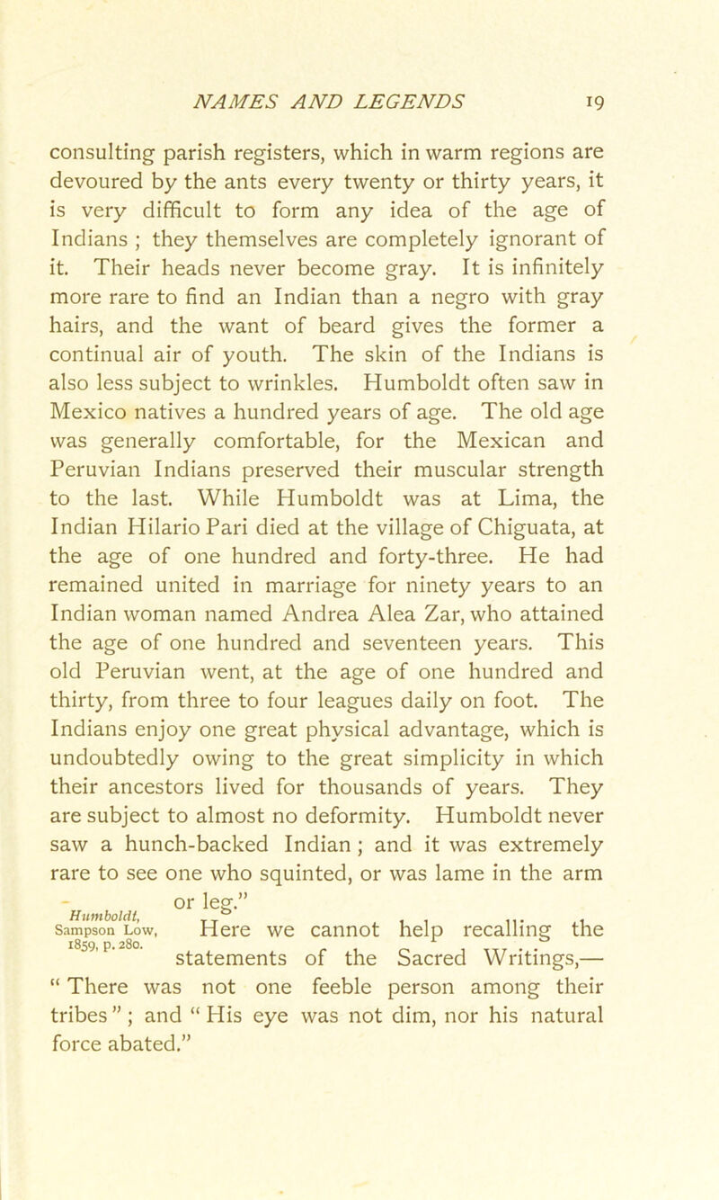 consulting parish registers, which in warm regions are devoured by the ants every twenty or thirty years, it is very difficult to form any idea of the age of Indians ; they themselves are completely ignorant of it. Their heads never become gray. It is infinitely more rare to find an Indian than a negro with gray hairs, and the want of beard gives the former a continual air of youth. The skin of the Indians is also less subject to wrinkles. Humboldt often saw in Mexico natives a hundred years of age. The old age was generally comfortable, for the Mexican and Peruvian Indians preserved their muscular strength to the last. While Humboldt was at Lima, the Indian Hilario Pari died at the village of Chiguata, at the age of one hundred and forty-three. He had remained united in marriage for ninety years to an Indian woman named Andrea Alea Zar, who attained the age of one hundred and seventeen years. This old Peruvian went, at the age of one hundred and thirty, from three to four leagues daily on foot. The Indians enjoy one great physical advantage, which is undoubtedly owing to the great simplicity in which their ancestors lived for thousands of years. They are subject to almost no deformity. Humboldt never saw a hunch-backed Indian ; and it was extremely rare to see one who squinted, or was lame in the arm Humboldt, Sampson Low, 1859, p. 280. or leg.” Here we cannot help recalling the statements of the Sacred Writings,— “ There was not one feeble person among their tribes”; and “His eye was not dim, nor his natural force abated.”