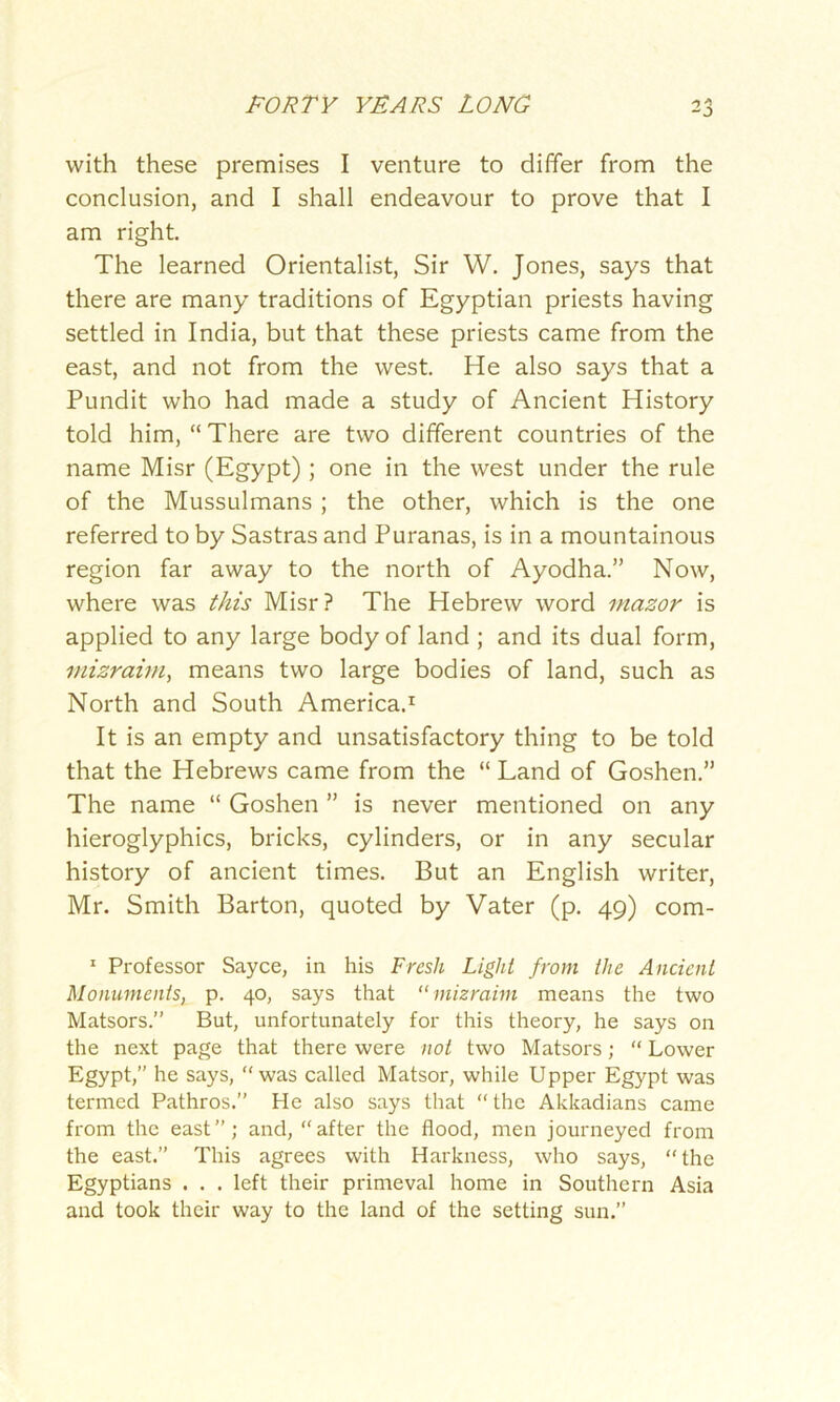 with these premises I venture to differ from the conclusion, and I shall endeavour to prove that I am right. The learned Orientalist, Sir W. Jones, says that there are many traditions of Egyptian priests having settled in India, but that these priests came from the east, and not from the west. He also says that a Pundit who had made a study of Ancient History told him, “There are two different countries of the name Misr (Egypt) ; one in the west under the rule of the Mussulmans ; the other, which is the one referred to by Sastras and Puranas, is in a mountainous region far away to the north of Ayodha.” Now, where was this Misr? The Hebrew word inazor is applied to any large body of land ; and its dual form, mizraim, means two large bodies of land, such as North and South America.1 It is an empty and unsatisfactory thing to be told that the Hebrews came from the “ Land of Goshen.” The name “ Goshen ” is never mentioned on any hieroglyphics, bricks, cylinders, or in any secular history of ancient times. But an English writer, Mr. Smith Barton, quoted by Vater (p. 49) com- 1 Professor Sayce, in his Fresh Light from the Ancient Monuments, p. 40, says that “mizraim means the two Matsors.” But, unfortunately for this theory, he says on the next page that there were not two Matsors; “ Lower Egypt,” he says, “was called Matsor, while Upper Egypt was termed Pathros.” He also says that “ the Akkadians came from the east”; and, “after the flood, men journeyed from the east.” This agrees with Harkness, who says, “the Egyptians . . . left their primeval home in Southern Asia and took their way to the land of the setting sun.”