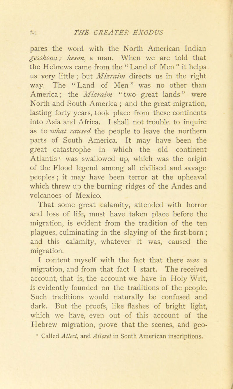 pares the word with the North American Indian gesshona; keson, a man. When we are told that the Hebrews came from the “ Land of Men ” it helps us very little ; but Mizraim directs us in the right way. The “ Land of Men ” was no other than America; the Mizraim “ two great lands ” were North and South America ; and the great migration, lasting forty years, took place from these continents into Asia and Africa. I shall not trouble to inquire as to what caused the people to leave the northern parts of South America. It may have been the great catastrophe in which the old continent Atlantis1 was swallowed up, which was the origin of the Flood legend among all civilised and savage peoples ; it may have been terror at the upheaval which threw up the burning ridges of the Andes and volcanoes of Mexico. That some great calamity, attended with horror and loss of life, must have taken place before the migration, is evident from the tradition of the ten plagues, culminating in the slaying of the first-born ; and this calamity, whatever it was, caused the migration. I content myself with the fact that there was a migration, and from that fact I start. The received account, that is, the account we have in Holy Writ, is evidently founded on the traditions of the people. Such traditions would naturally be confused and dark. But the proofs, like flashes of bright light, which we have, even out of this account of the Hebrew migration, prove that the scenes, and geo- 1 Called A tied, and Atlczet in South American inscriptions.