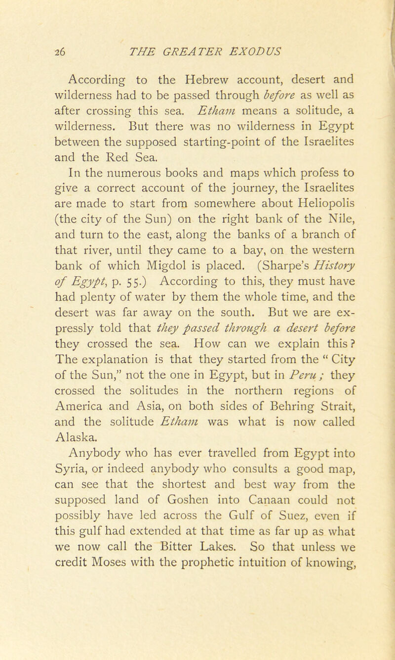 According to the Hebrew account, desert and wilderness had to be passed through before as well as after crossing this sea. Etham means a solitude, a wilderness. But there was no wilderness in Egypt between the supposed starting-point of the Israelites and the Red Sea. In the numerous books and maps which profess to give a correct account of the journey, the Israelites are made to start from somewhere about Heliopolis (the city of the Sun) on the right bank of the Nile, and turn to the east, along the banks of a branch of that river, until they came to a bay, on the western bank of which Migdol is placed. (Sharpe’s History of Egypt, p. 55.) According to this, they must have had plenty of water by them the whole time, and the desert was far away on the south. But we are ex- pressly told that they passed through a desert before they crossed the sea. How can we explain this ? The explanation is that they started from the “ City of the Sun,” not the one in Egypt, but in Peru ; they crossed the solitudes in the northern regions of America and Asia, on both sides of Behring Strait, and the solitude Etham was what is now called Alaska. Anybody who has ever travelled from Egypt into Syria, or indeed anybody who consults a good map, can see that the shortest and best way from the supposed land of Goshen into Canaan could not possibly have led across the Gulf of Suez, even if this gulf had extended at that time as far up as what we now call the Bitter Lakes. So that unless we credit Moses with the prophetic intuition of knowing,