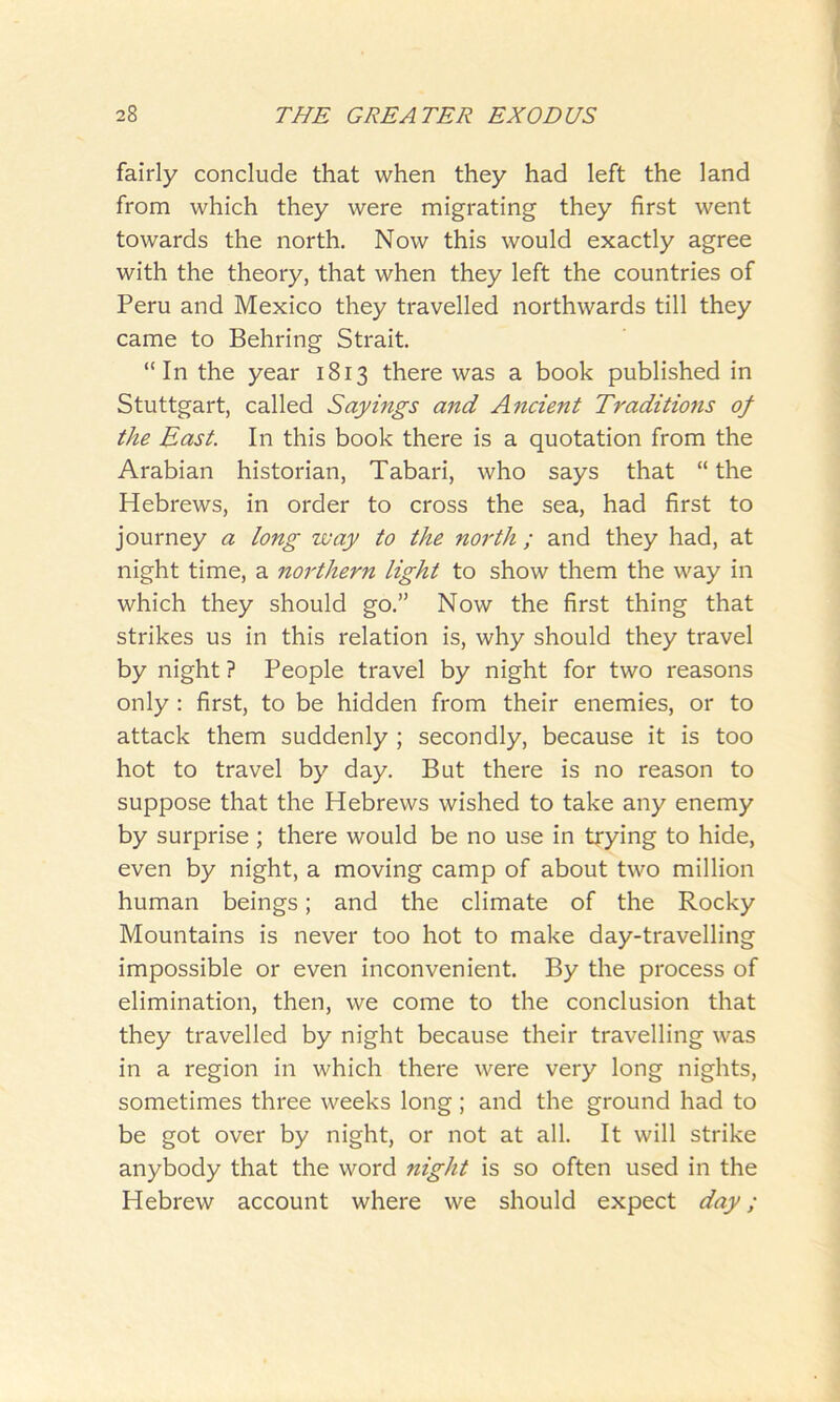 fairly conclude that when they had left the land from which they were migrating they first went towards the north. Now this would exactly agree with the theory, that when they left the countries of Peru and Mexico they travelled northwards till they came to Behring Strait. “In the year 1813 there was a book published in Stuttgart, called Sayings and Ancient Traditions of the East. In this book there is a quotation from the Arabian historian, Tabari, who says that “the Hebrews, in order to cross the sea, had first to journey a long way to the north ; and they had, at night time, a northern light to show them the way in which they should go.” Now the first thing that strikes us in this relation is, why should they travel by night ? People travel by night for two reasons only : first, to be hidden from their enemies, or to attack them suddenly ; secondly, because it is too hot to travel by day. But there is no reason to suppose that the Hebrews wished to take any enemy by surprise ; there would be no use in trying to hide, even by night, a moving camp of about two million human beings; and the climate of the Rocky Mountains is never too hot to make day-travelling impossible or even inconvenient. By the process of elimination, then, we come to the conclusion that they travelled by night because their travelling was in a region in which there were very long nights, sometimes three weeks long; and the ground had to be got over by night, or not at all. It will strike anybody that the word night is so often used in the Hebrew account where we should expect day;