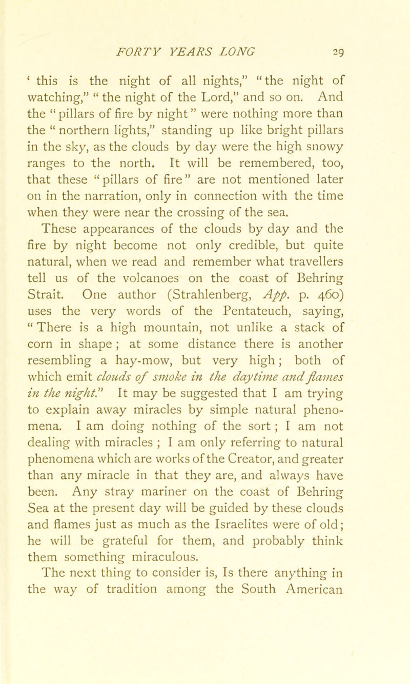 ‘ this is the night of all nights,” “the night of watching,” “ the night of the Lord,” and so on. And the “ pillars of fire by night ” were nothing more than the “ northern lights,” standing up like bright pillars in the sky, as the clouds by day were the high snowy ranges to the north. It will be remembered, too, that these “pillars of fire” are not mentioned later on in the narration, only in connection with the time when they were near the crossing of the sea. These appearances of the clouds by day and the fire by night become not only credible, but quite natural, when we read and remember what travellers tell us of the volcanoes on the coast of Behring Strait. One author (Strahlenberg, App. p. 460) uses the very words of the Pentateuch, saying, “ There is a high mountain, not unlike a stack of corn in shape ; at some distance there is another resembling a hay-mow, but very high; both of which emit clouds of smoke in the daytime and flames in the night!' It may be suggested that I am trying to explain away miracles by simple natural pheno- mena. I am doing nothing of the sort; I am not dealing with miracles ; I am only referring to natural phenomena which are works of the Creator, and greater than any miracle in that they are, and always have been. Any stray mariner on the coast of Behring Sea at the present day will be guided by these clouds and flames just as much as the Israelites were of old; he will be grateful for them, and probably think them something miraculous. The next thing to consider is, Is there anything in the way of tradition among the South American