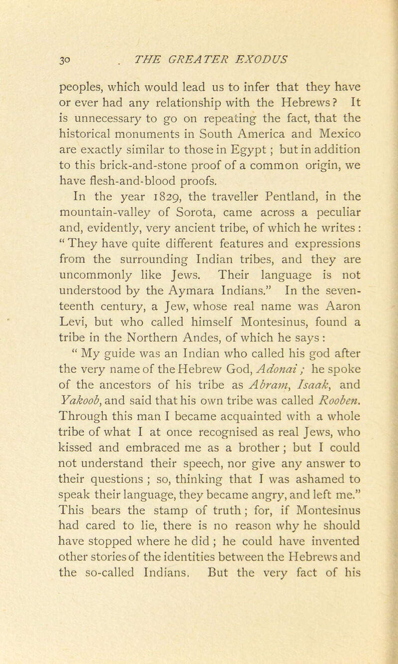 peoples, which would lead us to infer that they have or ever had any relationship with the Hebrews ? It is unnecessary to go on repeating the fact, that the historical monuments in South America and Mexico are exactly similar to those in Egypt; but in addition to this brick-and-stone proof of a common origin, we have flesh-and-blood proofs. In the year 1829, the traveller Pentland, in the mountain-valley of Sorota, came across a peculiar and, evidently, very ancient tribe, of which he writes : “ They have quite different features and expressions from the surrounding Indian tribes, and they are uncommonly like Jews. Their language is not understood by the Aymara Indians.” In the seven- teenth century, a Jew, whose real name was Aaron Levi, but who called himself Montesinus, found a tribe in the Northern Andes, of which he says: “ My guide was an Indian who called his god after the very name of the Hebrew God, Adonai ; he spoke of the ancestors of his tribe as Abram, Isaak, and Yakoob, and said that his own tribe was called Rooben. Through this man I became acquainted with a whole tribe of what I at once recognised as real Jews, who kissed and embraced me as a brother ; but I could not understand their speech, nor give any answer to their questions ; so, thinking that I was ashamed to speak their language, they became angry, and left me.” This bears the stamp of truth; for, if Montesinus had cared to lie, there is no reason why he should have stopped where he did ; he could have invented other stories of the identities between the Hebrews and the so-called Indians. But the very fact of his
