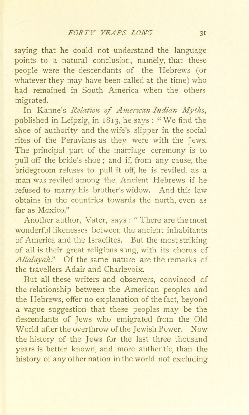 saying that he could not understand the language points to a natural conclusion, namely, that these people were the descendants of the Hebrews (or whatever they may have been called at the time) who had remained in South America when the others migrated. In Kanne’s Relation of Amencan-Indian Myths, published in Leipzig, in 1813, he says : “ We find the shoe of authority and the wife’s slipper in the social rites of the Peruvians as they were with the Jews. The principal part of the marriage ceremony is to pull off the bride’s shoe; and if, from any cause, the bridegroom refuses to pull it off, he is reviled, as a man was reviled among the Ancient Hebrews if he refused to marry his brother’s widow. And this law obtains in the countries towards the north, even as far as Mexico.” Another author, Vater, says : “ There are the most wonderful likenesses between the ancient inhabitants of America and the Israelites. But the most striking of all is their great religious song, with its chorus of Allaluyahl’ Of the same nature are the remarks of the travellers Adair and Charlevoix. But all these writers and observers, convinced of the relationship between the American peoples and the Hebrews, offer no explanation of the fact, beyond a vague suggestion that these peoples may be the descendants of Jews who emigrated from the Old World after the overthrow of the Jewish Power. Now the history of the Jews for the last three thousand years is better known, and more authentic, than the history of any other nation in the world not excluding