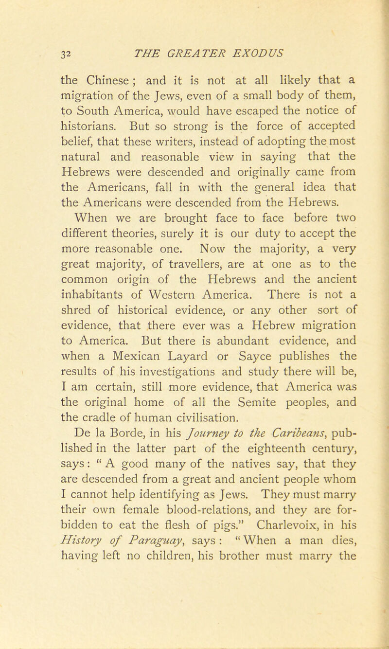 the Chinese; and it is not at all likely that a migration of the Jews, even of a small body of them, to South America, would have escaped the notice of historians. But so strong is the force of accepted belief, that these writers, instead of adopting the most natural and reasonable view in saying that the Hebrews were descended and originally came from the Americans, fall in with the general idea that the Americans were descended from the Hebrews. When we are brought face to face before two different theories, surely it is our duty to accept the more reasonable one. Now the majority, a very great majority, of travellers, are at one as to the common origin of the Hebrews and the ancient inhabitants of Western America. There is not a shred of historical evidence, or any other sort of evidence, that there ever was a Hebrew migration to America. But there is abundant evidence, and when a Mexican Layard or Sayce publishes the results of his investigations and study there will be, I am certain, still more evidence, that America was the original home of all the Semite peoples, and the cradle of human civilisation. De la Borde, in his Journey to the Caribeans, pub- lished in the latter part of the eighteenth century, says: “ A good many of the natives say, that they are descended from a great and ancient people whom I cannot help identifying as Jews. They must marry their own female blood-relations, and they are for- bidden to eat the flesh of pigs.” Charlevoix, in his History of Paraguay, says : “ When a man dies, having left no children, his brother must marry the