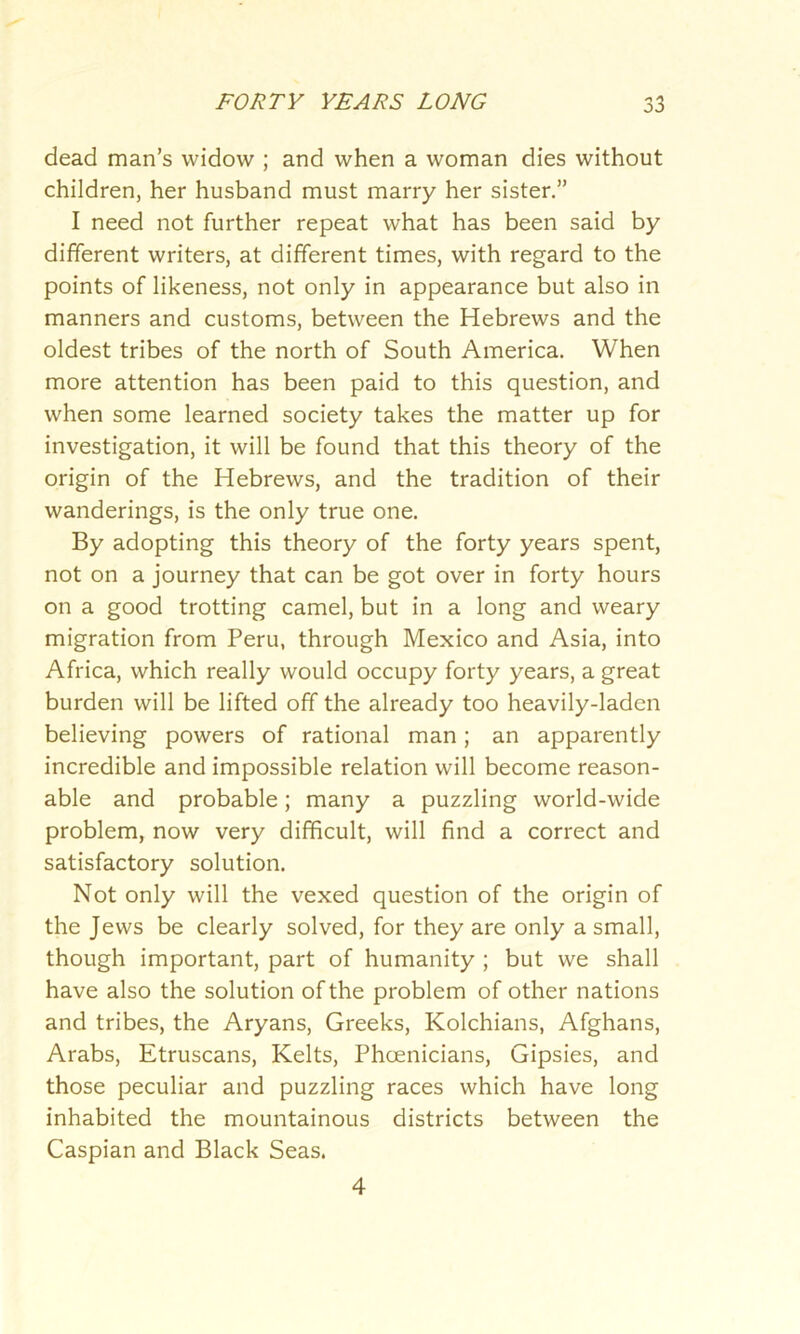 dead man’s widow ; and when a woman dies without children, her husband must marry her sister.” I need not further repeat what has been said by different writers, at different times, with regard to the points of likeness, not only in appearance but also in manners and customs, between the Hebrews and the oldest tribes of the north of South America. When more attention has been paid to this question, and when some learned society takes the matter up for investigation, it will be found that this theory of the origin of the Hebrews, and the tradition of their wanderings, is the only true one. By adopting this theory of the forty years spent, not on a journey that can be got over in forty hours on a good trotting camel, but in a long and weary migration from Peru, through Mexico and Asia, into Africa, which really would occupy forty years, a great burden will be lifted off the already too heavily-laden believing powers of rational man; an apparently incredible and impossible relation will become reason- able and probable; many a puzzling world-wide problem, now very difficult, will find a correct and satisfactory solution. Not only will the vexed question of the origin of the Jews be clearly solved, for they are only a small, though important, part of humanity ; but we shall have also the solution of the problem of other nations and tribes, the Aryans, Greeks, Kolchians, Afghans, Arabs, Etruscans, Kelts, Phoenicians, Gipsies, and those peculiar and puzzling races which have long inhabited the mountainous districts between the Caspian and Black Seas. 4