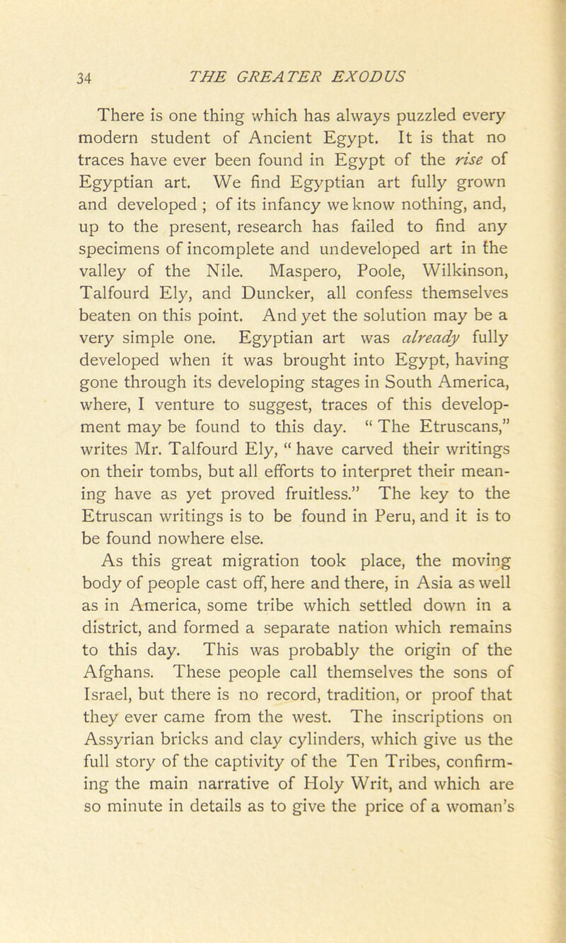 There is one thing which has always puzzled every modern student of Ancient Egypt. It is that no traces have ever been found in Egypt of the rise of Egyptian art. We find Egyptian art fully grown and developed ; of its infancy we know nothing, and, up to the present, research has failed to find any specimens of incomplete and undeveloped art in the valley of the Nile. Maspero, Poole, Wilkinson, Talfourd Ely, and Duncker, all confess themselves beaten on this point. And yet the solution may be a very simple one. Egyptian art was already fully developed when it was brought into Egypt, having gone through its developing stages in South America, where, I venture to suggest, traces of this develop- ment may be found to this day. “ The Etruscans,” writes Mr. Talfourd Ely, “ have carved their writings on their tombs, but all efforts to interpret their mean- ing have as yet proved fruitless.” The key to the Etruscan writings is to be found in Peru, and it is to be found nowhere else. As this great migration took place, the moving body of people cast off, here and there, in Asia as well as in America, some tribe which settled down in a district, and formed a separate nation which remains to this day. This was probably the origin of the Afghans. These people call themselves the sons of Israel, but there is no record, tradition, or proof that they ever came from the west. The inscriptions on Assyrian bricks and clay cylinders, which give us the full story of the captivity of the Ten Tribes, confirm- ing the main narrative of Holy Writ, and which are so minute in details as to give the price of a woman’s