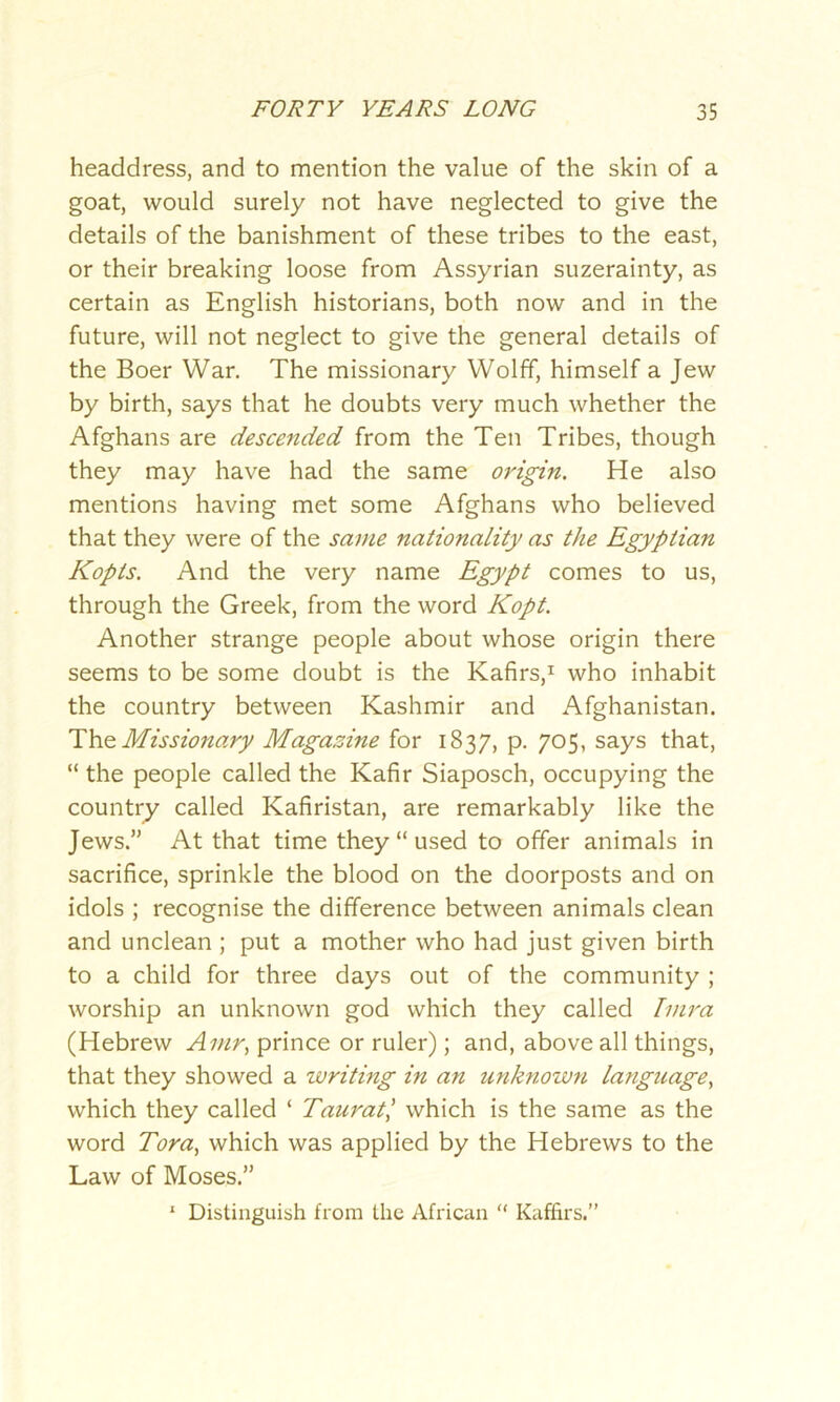 headdress, and to mention the value of the skin of a goat, would surely not have neglected to give the details of the banishment of these tribes to the east, or their breaking loose from Assyrian suzerainty, as certain as English historians, both now and in the future, will not neglect to give the general details of the Boer War. The missionary Wolff, himself a Jew by birth, says that he doubts very much whether the Afghans are descended from the Ten Tribes, though they may have had the same origin. He also mentions having met some Afghans who believed that they were of the same nationality as the Egyptian Kopts. And the very name Egypt comes to us, through the Greek, from the word Kopt. Another strange people about whose origin there seems to be some doubt is the Kafirs,1 who inhabit the country between Kashmir and Afghanistan. Thz Missionary Magazine for 1837, p. 705, says that, “ the people called the Kafir Siaposch, occupying the country called Kafiristan, are remarkably like the Jews.” At that time they “used to offer animals in sacrifice, sprinkle the blood on the doorposts and on idols ; recognise the difference between animals clean and unclean ; put a mother who had just given birth to a child for three days out of the community ; worship an unknown god which they called Imra (Hebrew Avir, prince or ruler); and, above all things, that they showed a writing in an unknown language, which they called ‘ Taurat,’ which is the same as the word Tora, which was applied by the Hebrews to the Law of Moses.” 1 Distinguish from the African “ Kaffirs.”