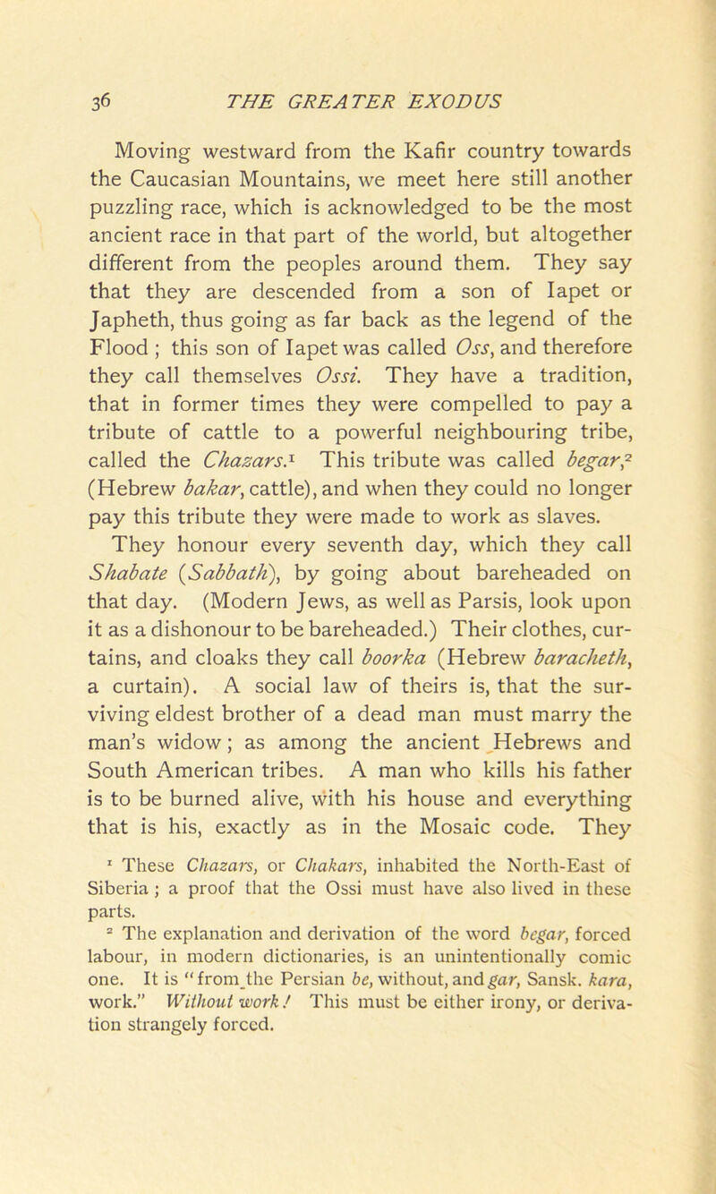 Moving westward from the Kafir country towards the Caucasian Mountains, we meet here still another puzzling race, which is acknowledged to be the most ancient race in that part of the world, but altogether different from the peoples around them. They say that they are descended from a son of Iapet or Japheth, thus going as far back as the legend of the Flood ; this son of Iapet was called Oss, and therefore they call themselves Ossi. They have a tradition, that in former times they were compelled to pay a tribute of cattle to a powerful neighbouring tribe, called the Chazars.1 This tribute was called begar,2 (Hebrew bakar, cattle), and when they could no longer pay this tribute they were made to work as slaves. They honour every seventh day, which they call Shabate (Sabbath), by going about bareheaded on that day. (Modern Jews, as well as Parsis, look upon it as a dishonour to be bareheaded.) Their clothes, cur- tains, and cloaks they call boorka (Hebrew baraclietli, a curtain). A social law of theirs is, that the sur- viving eldest brother of a dead man must marry the man’s widow; as among the ancient Hebrews and South American tribes. A man who kills his father is to be burned alive, with his house and everything that is his, exactly as in the Mosaic code. They 1 These Chazars, or Chakars, inhabited the North-East of Siberia; a proof that the Ossi must have also lived in these parts. 2 The explanation and derivation of the word begar, forced labour, in modern dictionaries, is an unintentionally comic one. It is “ from the Persian be, without, and gar, Sansk. kara, work.” Without work ! This must be either irony, or deriva- tion strangely forced.