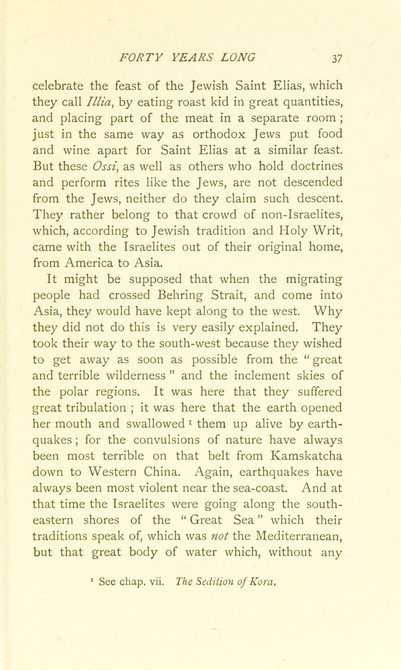 celebrate the feast of the Jewish Saint Elias, which they call Illia, by eating roast kid in great quantities, and placing part of the meat in a separate room ; just in the same way as orthodox Jews put food and wine apart for Saint Elias at a similar feast. But these Ossi, as well as others who hold doctrines and perform rites like the Jews, are not descended from the Jews, neither do they claim such descent. They rather belong to that crowd of non-Israelites, which, according to Jewish tradition and Holy Writ, came with the Israelites out of their original home, from America to Asia. It might be supposed that when the migrating people had crossed Behring Strait, and come into Asia, they would have kept along to the west. Why they did not do this is very easily explained. They took their way to the south-west because they wished to get away as soon as possible from the “ great and terrible wilderness ” and the inclement skies of the polar regions. It was here that they suffered great tribulation ; it was here that the earth opened her mouth and swallowed 1 them up alive by earth- quakes ; for the convulsions of nature have always been most terrible on that belt from Kamskatcha down to Western China. Again, earthquakes have always been most violent near the sea-coast. And at that time the Israelites were going along the south- eastern shores of the “ Great Sea ” which their traditions speak of, which was not the Mediterranean, but that great body of water which, without any 1 See chap. vii. The Sedition of Kora,