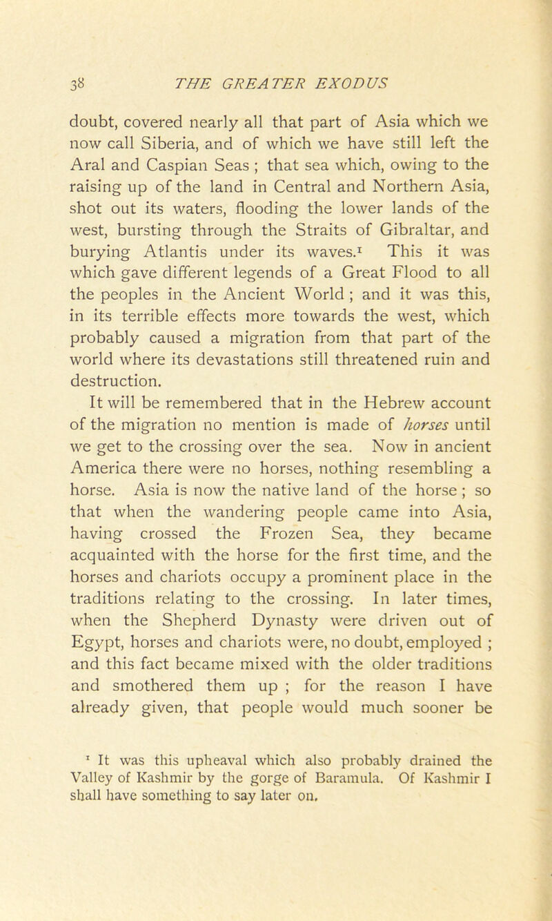 doubt, covered nearly all that part of Asia which we now call Siberia, and of which we have still left the Aral and Caspian Seas ; that sea which, owing to the raising up of the land in Central and Northern Asia, shot out its waters, flooding the lower lands of the west, bursting through the Straits of Gibraltar, and burying Atlantis under its waves.1 This it was which gave different legends of a Great Flood to all the peoples in the Ancient World ; and it was this, in its terrible effects more towards the west, which probably caused a migration from that part of the world where its devastations still threatened ruin and destruction. It will be remembered that in the Hebrew account of the migration no mention is made of horses until we get to the crossing over the sea. Now in ancient America there were no horses, nothing resembling a horse. Asia is now the native land of the horse ; so that when the wandering people came into Asia, having crossed the Frozen Sea, they became acquainted with the horse for the first time, and the horses and chariots occupy a prominent place in the traditions relating to the crossing. In later times, when the Shepherd Dynasty were driven out of Egypt, horses and chariots were, no doubt, employed ; and this fact became mixed with the older traditions and smothered them up ; for the reason I have already given, that people would much sooner be 1 It was this upheaval which also probably drained the Valley of Kashmir by the gorge of Baramula. Of Kashmir I shall have something to say later on.