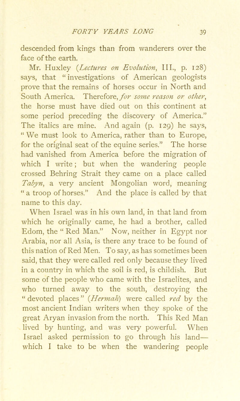 descended from kings than from wanderers over the face of the earth. Mr. Huxley (Lectures on Evolution, III., p. 128) says, that “ investigations of American geologists prove that the remains of horses occur in North and South America. Therefore, for some reason or other, the horse must have died out on this continent at some period preceding the discovery of America.” The italics are mine. And again (p. 129) he says, “ We must look to America, rather than to Europe, for the original seat of the equine series.” The horse had vanished from America before the migration of which I write; but when the wandering people crossed Behring Strait they came on a place called Tabyn, a very ancient Mongolian word, meaning “ a troop of horses.” And the place is called by that name to this day. When Israel was in his own land, in that land from which he originally came, he had a brother, called Edom, the “ Red Man.” Now, neither in Egypt nor Arabia, nor all Asia, is there any trace to be found of this nation of Red Men. To say, as has sometimes been said, that they were called red only because they lived in a country in which the soil is red, is childish. But some of the people who came with the Israelites, and who turned away to the south, destroying the “ devoted places ” (Hermah) were called red by the most ancient Indian writers when they spoke of the great Aryan invasion from the north. This Red Man lived by hunting, and was very powerful. When Israel asked permission to go through his land— which I take to be when the wandering people