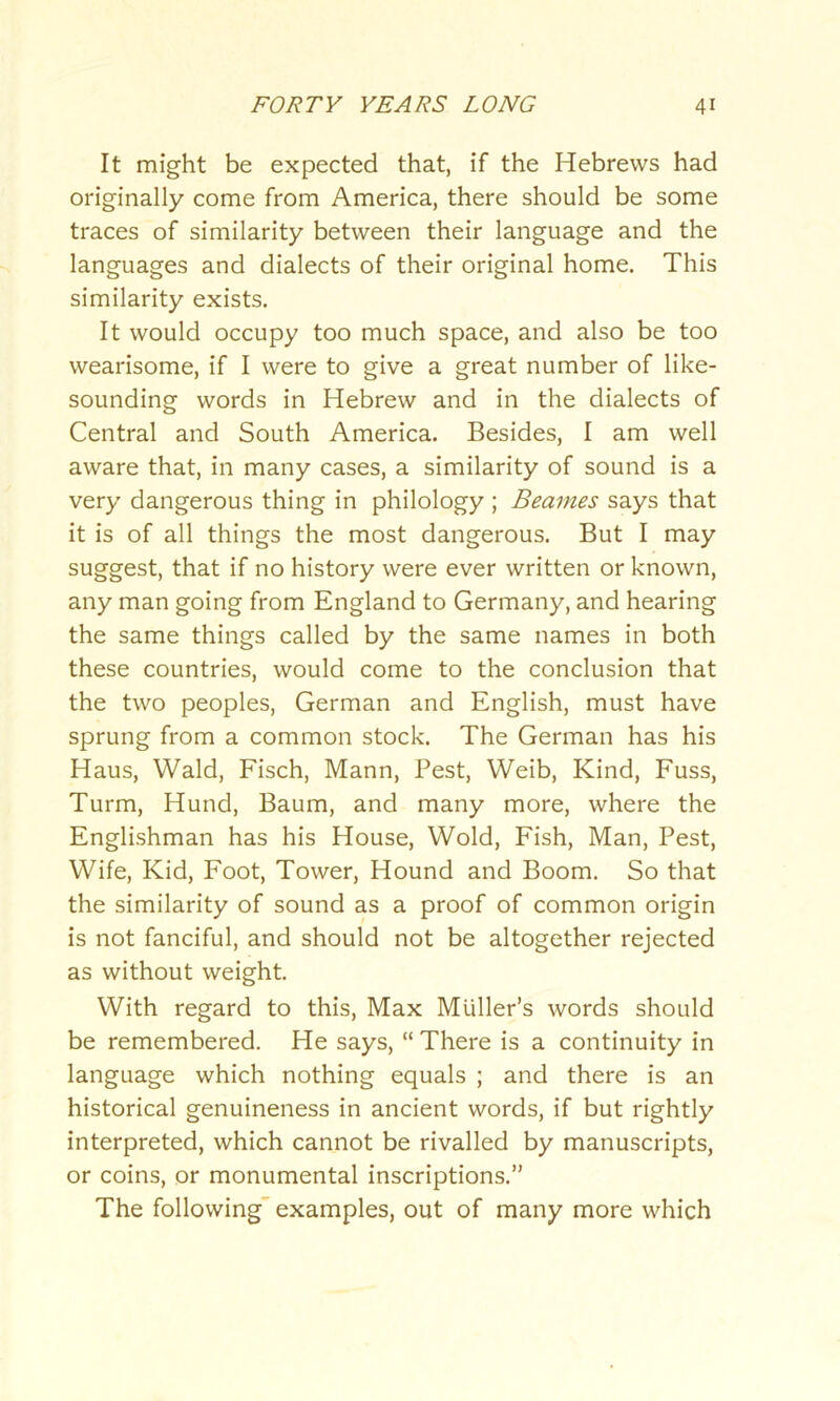 It might be expected that, if the Hebrews had originally come from America, there should be some traces of similarity between their language and the languages and dialects of their original home. This similarity exists. It would occupy too much space, and also be too wearisome, if I were to give a great number of like- sounding words in Hebrew and in the dialects of Central and South America. Besides, I am well aware that, in many cases, a similarity of sound is a very dangerous thing in philology ; Beames says that it is of all things the most dangerous. But I may suggest, that if no history were ever written or known, any man going from England to Germany, and hearing the same things called by the same names in both these countries, would come to the conclusion that the two peoples, German and English, must have sprung from a common stock. The German has his Haus, Wald, Fisch, Mann, Pest, Weib, Kind, Fuss, Turm, Hund, Baum, and many more, where the Englishman has his House, Wold, Fish, Man, Pest, Wife, Kid, Foot, Tower, Hound and Boom. So that the similarity of sound as a proof of common origin is not fanciful, and should not be altogether rejected as without weight. With regard to this, Max Muller’s words should be remembered. He says, “ There is a continuity in language which nothing equals ; and there is an historical genuineness in ancient words, if but rightly interpreted, which cannot be rivalled by manuscripts, or coins, or monumental inscriptions.” The following examples, out of many more which
