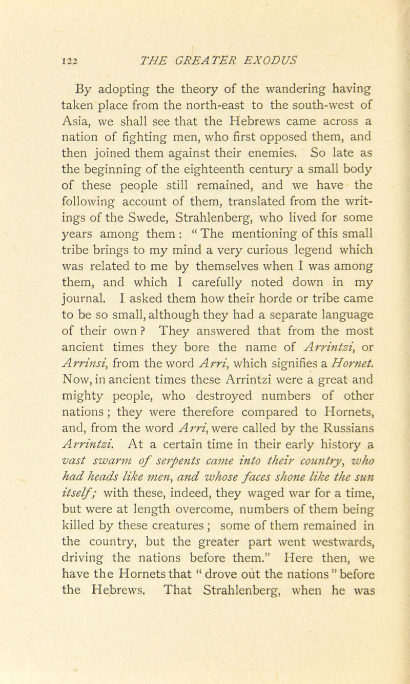 By adopting the theory of the wandering having taken place from the north-east to the south-west of Asia, we shall see that the Hebrews came across a nation of fighting men, who first opposed them, and then joined them against their enemies. So late as the beginning of the eighteenth century a small body of these people still remained, and we have the following account of them, translated from the writ- ings of the Swede, Strahlenberg, who lived for some years among them : “ The mentioning of this small tribe brings to my mind a very curious legend which was related to me by themselves when I was among them, and which I carefully noted down in my journal. I asked them how their horde or tribe came to be so small, although they had a separate language of their own ? They answered that from the most ancient times they bore the name of Arrintzi, or Arrinsi, from the word Arri, which signifies a Hornet. Now, in ancient times these Arrintzi were a great and mighty people, who destroyed numbers of other nations; they were therefore compared to Hornets, and, from the word A rri, were called by the Russians Arrintzi. At a certain time in their early history a vast swarm of serpents came into their country, who had heads like men, and whose faces shone like the sun itself; with these, indeed, they waged war for a time, but were at length overcome, numbers of them being killed by these creatures ; some of them remained in the country, but the greater part went westwards, driving the nations before them.” Here then, we have the Hornets that “ drove out the nations ” before the Hebrews. That Strahlenberg, when he was